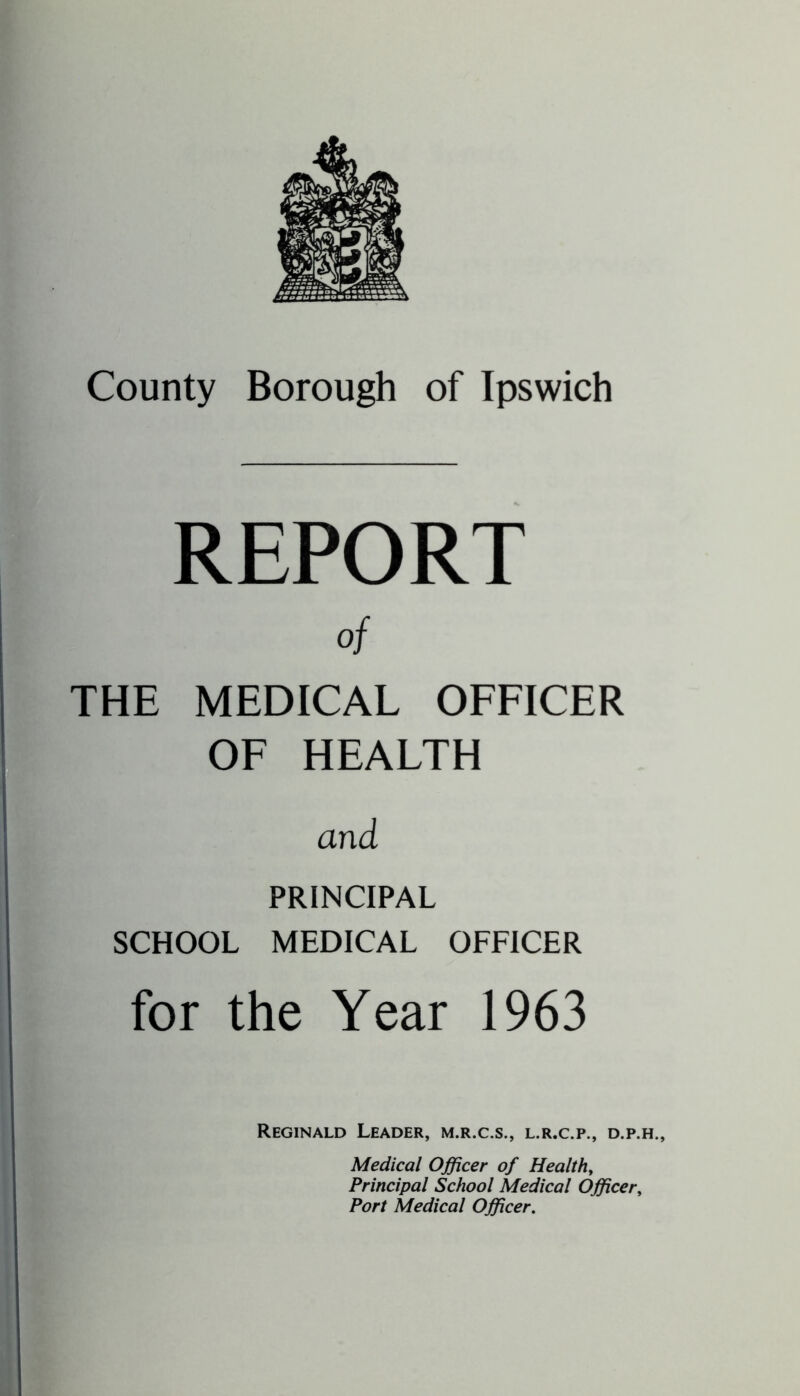 REPORT of THE MEDICAL OFFICER OF HEALTH and PRINCIPAL SCHOOL MEDICAL OFFICER for the Year 1963 Reginald Leader, m.r.c.s., l.r.c.p., d.p.h., Medical Officer of Healthy Principal School Medical Officer, Port Medical Officer.