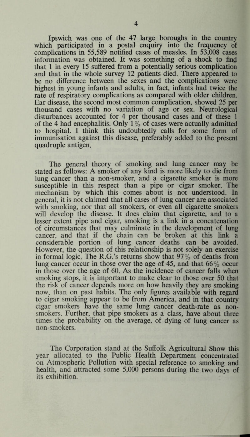 Ipswich was one of the 47 large boroughs in the country which participated in a postal enquiry into the frequency of complications in 55,589 notified cases of measles. In 53,008 cases information was obtained. It was something of a shock to find that 1 in every 15 suffered from a potentially serious complication and that in the whole survey 12 patients died. There appeared to be no difference between the sexes and the complications were highest in young infants and adults, in fact, infants had twice the rate of respiratory complications as compared with older children. Ear disease, the second most common complication, showed 25 per thousand cases with no variation of age or sex. Neurological disturbances accounted for 4 per thousand cases and of these 1 of the 4 had encephalitis. Only 1 % of cases were actually admitted to hospital. I think this undoubtedly calls for some form of immunisation against this disease, preferably added to the present quadruple antigen. The general theory of smoking and lung cancer may be stated as follows: A smoker of any kind is more likely to die from lung cancer than a non-smoker, and a cigarette smoker is more susceptible in this respect than a pipe or cigar smoker. The mechanism by which this comes about is not understood. In general, it is not claimed that all cases of lung cancer are associated with smoking, nor that all smokers, or even all cigarette smokers will develop the disease. It does claim that cigarette, and to a lesser extent pipe and cigar, smoking is a link in a concatenation of circumstances that may culminate in the development of lung cancer, and that if the chain can be broken at this link a considerable portion of lung cancer deaths can be avoided. However, the question of this relationship is not solely an exercise in formal logic. The R.G.’s returns show that 97 % of deaths from lung cancer occur in those over the age of 45, and that 66% occur in those over the age of 60. As the incidence of cancer falls when smoking stops, it is important to make clear to those over 50 that the risk of cancer depends more on how heavily they are smoking now, than on past habits. The only figures available with regard to cigar smoking appear to be from America, and in that country cigar smokers have the same lung cancer death-rate as non- smokers. Further, that pipe smokers as a class, have about three times the probability on the average, of dying of lung cancer as non-smokers. The Corporation stand at the Suffolk Agricultural Show this year allocated to the Public Health Department concentrated on Atmospheric Pollution with special reference to smoking and health, and attracted some 5,000 persons during the two days of its exhibition.