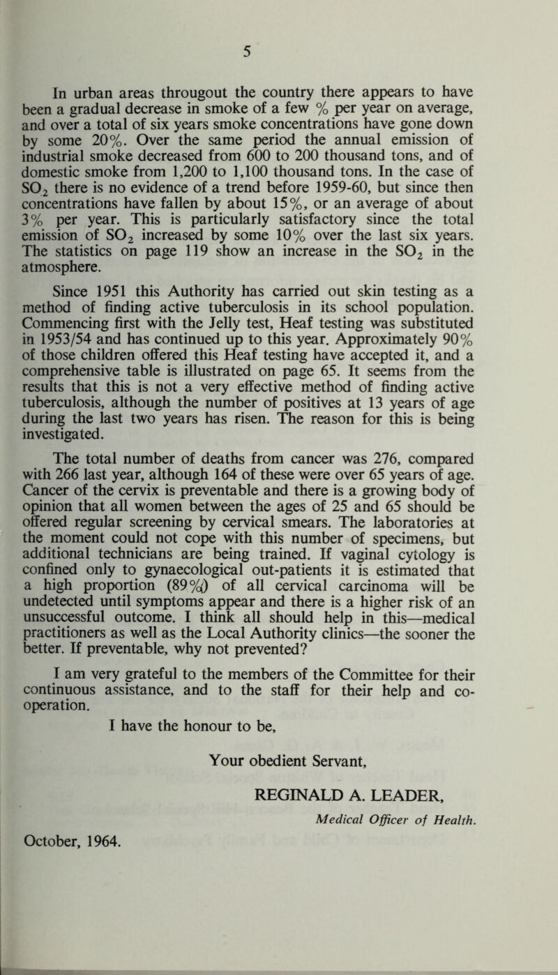 In urban areas througout the country there appears to have been a gradual decrease in smoke of a few % per year on average, and over a total of six years smoke concentrations have gone down by some 20%. Over the same period the annual emission of industrial smoke decreased from 600 to 200 thousand tons, and of domestic smoke from 1,200 to 1,100 thousand tons. In the case of S02 there is no evidence of a trend before 1959-60, but since then concentrations have fallen by about 15%, or an average of about 3% per year. This is particularly satisfactory since the total emission of S02 increased by some 10% over the last six years. The statistics on page 119 show an increase in the S02 in the atmosphere. Since 1951 this Authority has carried out skin testing as a method of finding active tuberculosis in its school population. Commencing first with the Jelly test, Heaf testing was substituted in 1953/54 and has continued up to this year. Approximately 90% of those children offered this Heaf testing have accepted it, and a comprehensive table is illustrated on page 65. It seems from the results that this is not a very effective method of finding active tuberculosis, although the number of positives at 13 years of age during the last two years has risen. The reason for this is being investigated. The total number of deaths from cancer was 276, compared with 266 last year, although 164 of these were over 65 years of age. Cancer of the cervix is preventable and there is a growing body of opinion that all women between the ages of 25 and 65 should be offered regular screening by cervical smears. The laboratories at the moment could not cope with this number of specimens, but additional technicians are being trained. If vaginal cytology is confined only to gynaecological out-patients it is estimated that a high proportion (89%) of all cervical carcinoma will be undetected until symptoms appear and there is a higher risk of an unsuccessful outcome. I think all should help in this—medical practitioners as well as the Local Authority clinics—the sooner the better. If preventable, why not prevented? I am very grateful to the members of the Committee for their continuous assistance, and to the staff for their help and co¬ operation. I have the honour to be. Your obedient Servant, REGINALD A. LEADER, Medical Officer of Health. October, 1964.