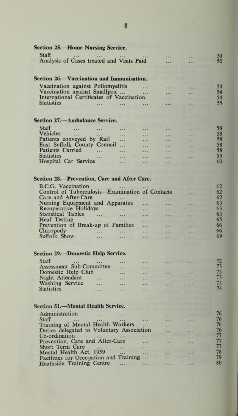 Section 25.—Home Nursing Service. Staff ... ... ... ... ... ... 50 Analysis of Cases treated and Visits Paid ... ... 50 Section 26.—Vaccination and Immunisation. Vaccination against Poliomyelitis ... ... ... 54 Vaccination against Smallpox ... ... ... ... 54 International Certificates of Vaccination ... ... 54 Statistics ... ... ... ... ... 55 Section 27.—Ambulance Service. Staff ... ... ... ... ... ... 58 Vehicles ... ... ... ... ... ... 58 Patients conveyed by Rail ... ... ... ... 58 East Suffolk County Council ... ... ... ... 58 Patients Carried ... ... ... ... ... 58 Statistics ... ... ... ... ... 59 Hospital Car Service ... ... ... ... 60 Section 28.—Prevention, Care and After Care. B.C.G. Vaccination ... ... ... ... 62 Control of Tuberculosis—Examination of Contacts ... 62 Care and After-Care ... ... ... ... 62 Nursing Equipment and Apparatus ... ... ... 63 Recuperative Holidays ... ... ... ... 63 Statistical Tables ... ... ... ... ... 63 Heaf Testing ... ... ... ... ... 65 Prevention of Break-up of Families ... ... ... 66 Chiropody ... ... ... ... ... 66 Suffolk Show ... ... ... ... ... 69 Section 29.—Domestic Help Service. Staff . 72 Assessment Sub-Committee ... ... ... ... 73 Domestic Help Club Night Attendant ... ... ... ... ... 73 Washing Service ... ... ... ... ... 73 Statistics ... ... ... ... . . 74 Section 51.—Mental Health Service. Administration ... ... ... ... ... 76 Staff . 76 Training of Mental Health Workers ... ... ... 76 Duties delegated to Voluntary Association ... ... 76 Co-ordination Prevention, Care and After-Care Short Term Care Mental Health Act, 1959 ... . 78 Facilities for Occupation and Training ... ... ... 79 Heathside Training Centre ... ... ... ... 80