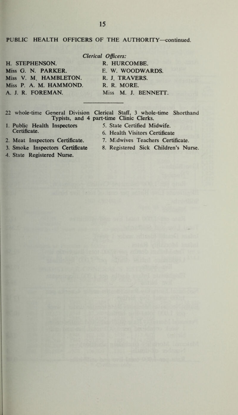 PUBLIC HEALTH OFFICERS OF THE AUTHORITY—continued. H. STEPHENSON. Miss G. N. PARKER. Miss V. M. HAMBLETON. Miss P. A. M. HAMMOND. A. J. R. FOREMAN. Clerical Officers: R. HURCOMBE. E. W. WOODWARDS. R. J. TRAVERS. R. R. MORE. Miss M. J. BENNETT. 22 whole-time General Division Clerical Staff, 3 whole-time Shorthand Typists, and 4 part-time Clinic Clerks. 1. Public Health Inspectors Certificate. 2. Meat Inspectors Certificate. 3. Smoke Inspectors Certificate 4. State Registered Nurse. 5. State Certified Midwife. 6. Health Visitors Certificate 7. Midwives Teachers Certificate. 8. Registered Sick Children’s Nurse. 1