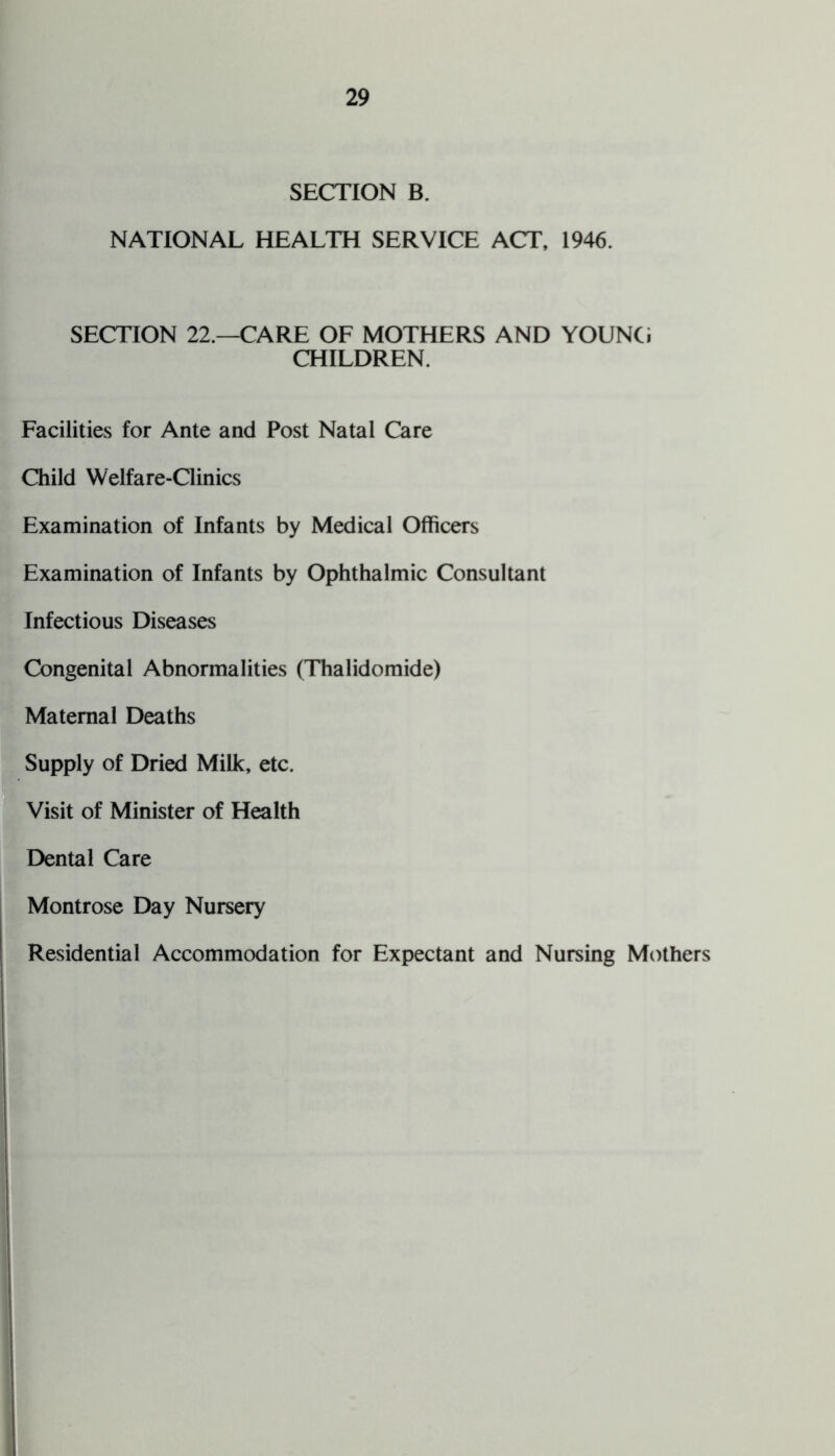 SECTION B. NATIONAL HEALTH SERVICE ACT, 1946. SECTION 22.—CARE OF MOTHERS AND YOUNCi CHILDREN. Facilities for Ante and Post Natal Care Child Welfare-Clinics Examination of Infants by Medical Officers Examination of Infants by Ophthalmic Consultant Infectious Diseases Congenital Abnormalities (Thalidomide) Maternal Deaths Supply of Dried Milk, etc. Visit of Minister of Health Dental Care Montrose Day Nursery Residential Accommodation for Expectant and Nursing Mothers