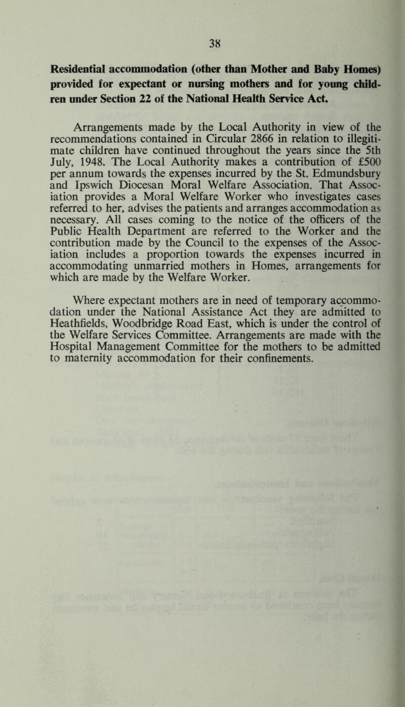 Residential accommodation (other than Mother and Baby Homes) provided for expectant or nursing mothers and for young child¬ ren under Section 22 of the National Health Service Act. Arrangements made by the Local Authority in view of the recommendations contained in Circular 2866 in relation to illegiti¬ mate children have continued throughout the years since the 5th July, 1948, The Local Authority makes a contribution of £500 per annum towards the expenses incurred by the St. Edmundsbury and Ipswich Diocesan Moral Welfare Association. That Assoc¬ iation provides a Moral Welfare Worker who investigates cases referred to her, advises the patients and arranges accommodation as necessary. All cases coming to the notice of the officers of the Public Health Department are referred to the Worker and the contribution made by the Council to the expenses of the Assoc¬ iation includes a proportion towards the expenses incurred in accommodating unmarried mothers in Homes, arrangements for which are made by the Welfare Worker. Where expectant mothers are in need of temporary accommo¬ dation under the National Assistance Act they are admitted to Heathfields, Woodbridge Road East, which is under the control of the Welfare Services Committee. Arrangements are made with the Hospital Management Committee for the mothers to be admitted to maternity accommodation for their confinements.