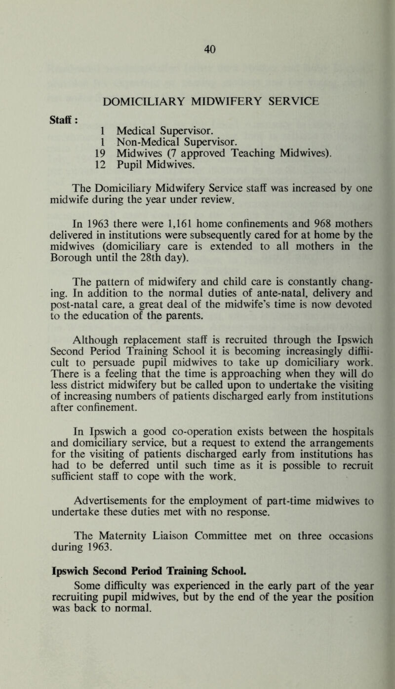 DOMICILIARY MIDWIFERY SERVICE Staff : 1 Medical Supervisor. 1 Non-Medical Supervisor. 19 Mid wives (7 approved Teaching Mid wives). 12 Pupil Mid wives. The Domiciliary Midwifery Service staff was increased by one midwife during the year under review. In 1963 there were 1,161 home confinements and 968 mothers delivered in institutions were subsequently cared for at home by the midwives (domiciliary care is extended to all mothers in the Borough until the 28th day). The pattern of midwifery and child care is constantly chang¬ ing. In addition to the normal duties of ante-natal, delivery and post-natal care, a great deal of the midwife’s time is now devoted to the education of the parents. Although replacement staff is recruited through the Ipswich Second Period Training School it is becoming increasingly diffii- cult to persuade pupil mid wives to take up domiciliary work. There is a feeling that the time is approaching when they will do less district midwifery but be called upon to undertake the visiting of increasing numbers of patients discharged early from institutions after confinement. In Ipswich a good co-operation exists between the hospitals and domiciliary service, but a request to extend the arrangements for the visiting of patients discharged early from institutions has had to be deferred until such time as it is possible to recruit sufficient staff to cope with the work. Advertisements for the employment of part-time midwives to undertake these duties met with no response. The Maternity Liaison Committee met on three occasions during 1963. Ipswich Second Period Training School. Some difficulty was experienced in the early part of the year recruiting pupil midwives, but by the end of the year the position was back to normal.