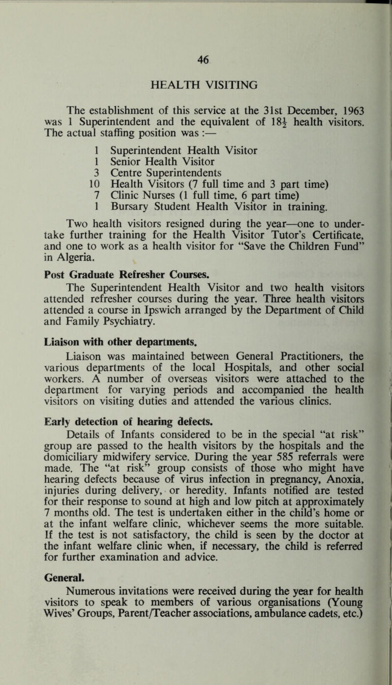 HEALTH VISITING The establishment of this service at the 31st December, 1963 was 1 Superintendent and the equivalent of 18^ health visitors. The actual staffing position was :— 1 Superintendent Health Visitor 1 Senior Health Visitor 3 Centre Superintendents 10 Health Visitors (7 full time and 3 part time) 7 Clinic Nurses (1 full time, 6 part time) 1 Bursary Student Health Visitor in training. Two health visitors resigned during the year—one to under¬ take further training for the Health Visitor Tutor’s Certificate, and one to work as a health visitor for “Save the Children Fund” in Algeria. Post Graduate Refresher Courses. The Superintendent Health Visitor and two health visitors attended refresher courses during the year. Three health visitors attended a course in Ipswich arranged by the Department of Child and Family Psychiatry. Liaison with other departments. Liaison was maintained between General Practitioners, the various departments of the local Hospitals, and other social workers. A number of overseas visitors were attached to the department for varying periods and accompanied the health visitors on visiting duties and attended the various clinics. Early detection of hearing defects. Details of Infants considered to be in the special “at risk” group are passed to the health visitors by the hospitals and the domiciliary midwifery service. During the year 585 referrals were made. The “at risk” group consists of those who might have hearing defects because of virus infection in pregnancy. Anoxia, injuries during delivery, or heredity. Infants notified are tested for their response to sound at high and low pitch at approximately 7 months old. The test is undertaken either in the child’s home or at the infant welfare clinic, whichever seems the more suitable. If the test is not satisfactory, the child is seen by the doctor at the infant welfare clinic when, if necessary, the child is referred for further examination and advice. General. Numerous invitations were received during the year for health visitors to speak to members of various organisations (Young Wives’ Groups, Parent/Teacher associations, ambulance cadets, etc.)