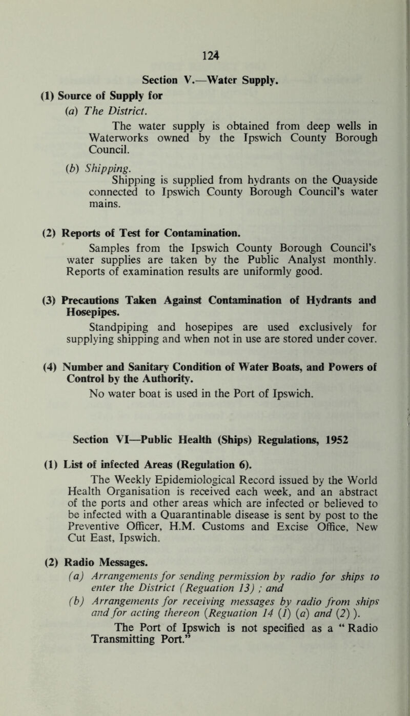 Section V.—Water Supply. (1) Source of Supply for (a) The District. The water supply is obtained from deep wells in Waterworks owned by the Ipswich County Borough Council. (b) Shipping. Shipping is supplied from hydrants on the Quayside connected to Ipswich County Borough Council’s water mains. (2) Reports of Test for Contamination. Samples from the Ipswich County Borough Council’s water supplies are taken by the Public Analyst monthly. Reports of examination results are uniformly good. (3) Precautions Taken Against Contamination of Hydrants and Hosepipes. Standpiping and hosepipes are used exclusively for supplying shipping and when not in use are stored under cover. (4) Number and Sanitary1 Condition of Water Boats, and Powers of Control by the Authority. No water boat is used in the Port of Ipswich. Section VI—Public Health (Ships) Regulations, 1952 (1) List of infected Areas (Regulation 6). The Weekly Epidemiological Record issued by the World Health Organisation is received each week, and an abstract of the ports and other areas which are infected or believed to be infected with a Quarantinable disease is sent by post to the Preventive Officer, H.M. Customs and Excise Office, New Cut East, Ipswich. (2) Radio Messages. (a) Arrangements for sending permission by radio for ships to enter the District (Reguation 13) ; and (b) Arrangements for receiving messages by radio from ships and for acting thereon (Reguation 14 (7) (a) and (2)). The Port of Ipswich is not specified as a “ Radio Transmitting Port.”