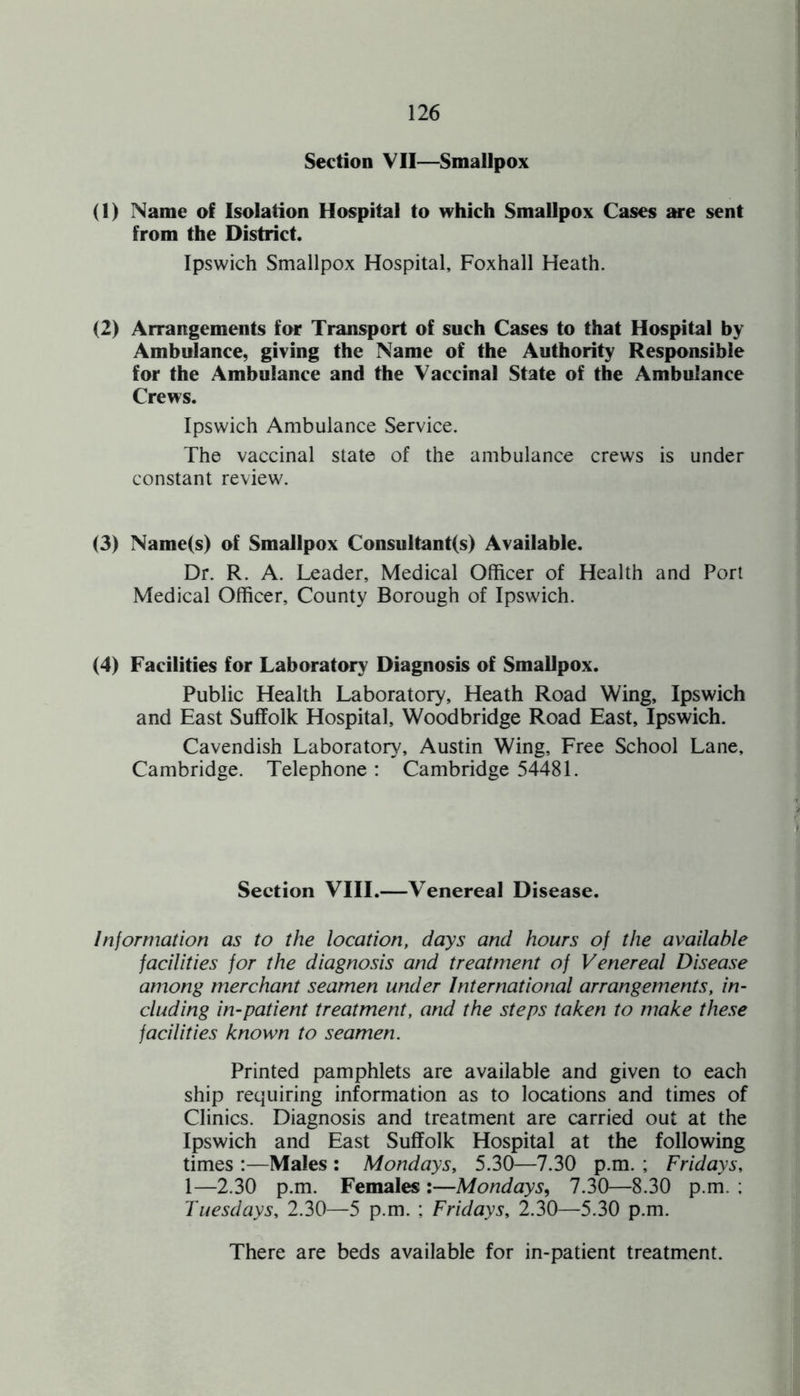 Section VII—Smallpox (1) Name of Isolation Hospital to which Smallpox Cases are sent from the District. Ipswich Smallpox Hospital, Foxhall Heath. (2) Arrangements for Transport of such Cases to that Hospital by Ambulance, giving the Name of the Authority Responsible for the Ambulance and the Vaccinal State of the Ambulance Crews. Ipswich Ambulance Service. The vaccinal state of the ambulance crews is under constant review. (3) Name(s) of Smallpox Consultant(s) Available. Dr. R. A. Leader, Medical Officer of Health and Port Medical Officer, County Borough of Ipswich. (4) Facilities for Laboratory Diagnosis of Smallpox. Public Health Laboratory, Heath Road Wing, Ipswich and East Suffolk Hospital, Woodbridge Road East, Ipswich. Cavendish Laboratory, Austin Wing, Free School Lane, Cambridge. Telephone: Cambridge 54481. Section VIII.—Venereal Disease. Information as to the location, days and hours of the available facilities for the diagnosis and treatment of Venereal Disease among merchant seamen under International arrangements, in¬ cluding in-patient treatment, and the steps taken to make these facilities known to seamen. Printed pamphlets are available and given to each ship requiring information as to locations and times of Clinics. Diagnosis and treatment are carried out at the Ipswich and East Suffolk Hospital at the following times :—Males : Mondays, 5.30—7.30 p.m. ; Fridays, 1—2.30 p.m. Females :—Mondays, 7.30—8.30 p.m. ; Tuesdays, 2.30—5 p.m. ; Fridays, 2.30—5.30 p.m. There are beds available for in-patient treatment.