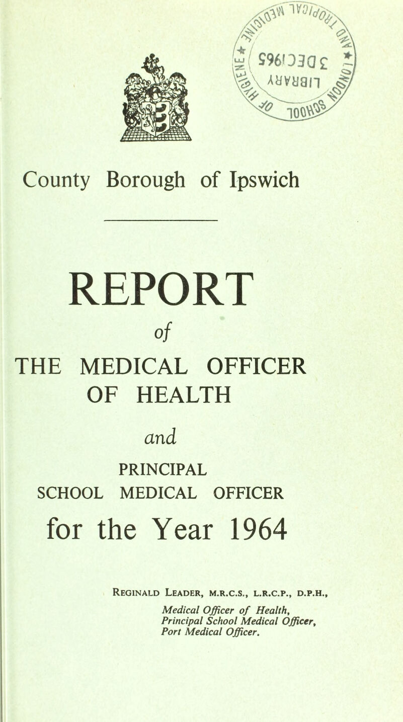 REPORT of THE MEDICAL OFFICER OF HEALTH and PRINCIPAL SCHOOL MEDICAL OFFICER for the Year 1964 Reginald Leader, m.r.c.s., l.r.c.p., d.p.h.. Medical Officer of Health, Principal School Medical Officer, Port Medical Officer.