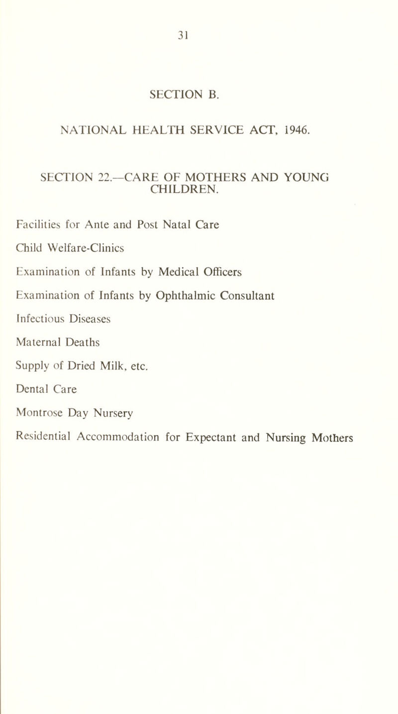 SECTION B. NATIONAL HEALTH SERVICE ACT, 1946. SECTION 22.—CARE OF MOTHERS AND YOUNG CHILDREN. Facilities for Ante and Post Natal Care Child Welfare-Clinics Examination of Infants by Medical Officers Examination of Infants by Ophthalmic Consultant Infectious Diseases Maternal Deaths Supply of Dried Milk, etc. Dental Care Montrose Day Nursery Residential Accommodation for Expectant and Nursing Mothers