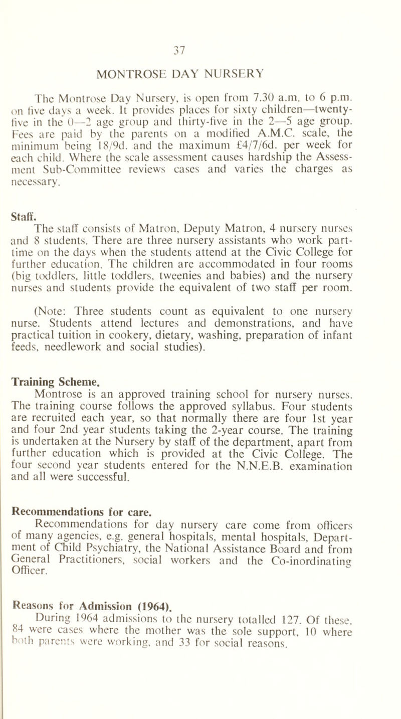 MONTROSE DAY NURSERY The Montrose Day Nursery, is open from 7.30 a.m. to 6 p.m. on live days a week. It provides places for sixty children—twenty- live in the' 0—2 age group and thirty-five in the 2—5 age group. Fees are paid by the parents on a modified A.M.C. scale, the minimum being 18/9d. and the maximum £4/7/6d. per week for each child. Where the scale assessment causes hardship the Assess- ment Sub-Committee reviews cases and varies the charges as necessary. Staff. The staff consists of Matron. Deputy Matron, 4 nursery nurses and 8 students. There are three nursery assistants who work part- time on the days when the students attend at the Civic College for further education. The children are accommodated in four rooms (big toddlers, little toddlers, tweenies and babies) and the nursery nurses and students provide the equivalent of two staff per room. (Note: Three students count as equivalent to one nursery nurse. Students attend lectures and demonstrations, and have practical tuition in cookery, dietary, washing, preparation of infant feeds, needlework and social studies). Training Scheme. Montrose is an approved training school for nursery nurses. The training course follows the approved syllabus. Four students are recruited each year, so that normally there are four 1st year and four 2nd year students taking the 2-year course. The training is undertaken at the Nursery by staff of the department, apart from further education which is provided at the Civic College. The four second year students entered for the N.N.E.B. examination and all were successful. Recommendations for care. Recommendations for day nursery care come from officers of many agencies, e.g. general hospitals, mental hospitals. Depart- ment of Child Psychiatry, the National Assistance Board and from General Practitioners, social workers and the Co-inordinating Officer. Reasons for Admission (1964). During 1964 admissions to the nursery totalled 127. Of these, 84 were cases where the mother was the sole support, 10 where both parents were working, and 33 for social reasons.
