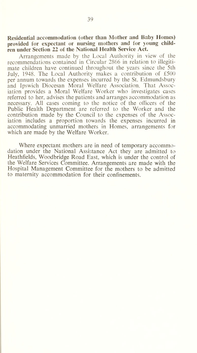 Residential accommodation (other than Mother and Baby Homes) provided tor expectant or nursing mothers and tor young child- ren under Section 22 of the National Health Service Act. Arrangements made by the Local Authority in view of the recommendations contained in Circular 2866 in relation to illegiti- mate children have continued throughout the years since the 5th July, 1948. The Local Authority makes a contribution of £500 per annum towards the expenses incurred by the St. Edmundsbury and Ipswich Diocesan Moral Welfare Association. That Assoc- iation provides a Moral Welfare Worker who investigates cases referred to her. advises the patients and arranges accommodation as necessary. All cases coming to the notice of the officers of the Public Health Department are referred to the Worker and the contribution made by the Council to the expenses of the Assoc- iation includes a proportion towards the expenses incurred in accommodating unmarried mothers in Homes, arrangements for which are made by the Welfare Worker. Where expectant mothers are in need of temporary accommo- dation under the National Assistance Act they are admitted to Heathfields, Woodbridge Road East, which is under the control of the Welfare Services Committee. Arrangements are made with the Hospital Management Committee for the mothers to be admitted to maternity accommodation for their confinements.