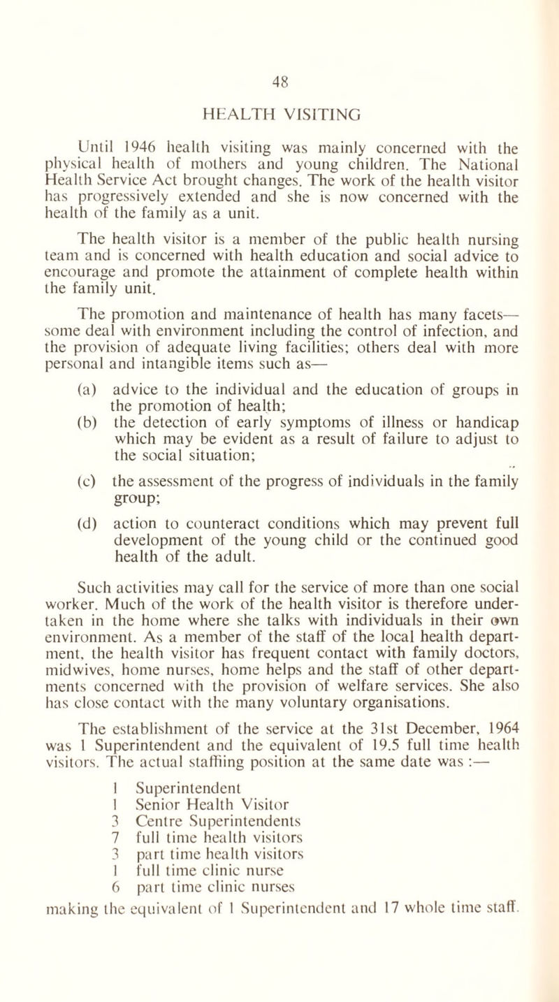 HEALTH VISITING Until 1946 health visiting was mainly concerned with the physical health of mothers and young children. The National Health Service Act brought changes. The work of the health visitor has progressively extended and she is now concerned with the health of the family as a unit. The health visitor is a member of the public health nursing team and is concerned with health education and social advice to encourage and promote the attainment of complete health within the family unit. The promotion and maintenance of health has many facets— some deal with environment including the control of infection, and the provision of adequate living facilities; others deal with more personal and intangible items such as— (a) advice to the individual and the education of groups in the promotion of health; (b) the detection of early symptoms of illness or handicap which may be evident as a result of failure to adjust to the social situation; (c) the assessment of the progress of individuals in the family group; (d) action to counteract conditions which may prevent full development of the young child or the continued good health of the adult. Such activities may call for the service of more than one social worker. Much of the work of the health visitor is therefore under- taken in the home where she talks with individuals in their own environment. As a member of the staff of the local health depart- ment. the health visitor has frequent contact with family doctors, midwives, home nurses, home helps and the staff of other depart- ments concerned with the provision of welfare services. She also has close contact with the many voluntary organisations. The establishment of the service at the 31st December, 1964 was 1 Superintendent and the equivalent of 19.5 full time health visitors. The actual staffiing position at the same date was :— 1 Superintendent 1 Senior Health Visitor 3 Centre Superintendents 7 full time health visitors 3 part time health visitors 1 full time clinic nurse 6 part time clinic nurses making the equivalent of 1 Superintendent and 17 whole time staff.