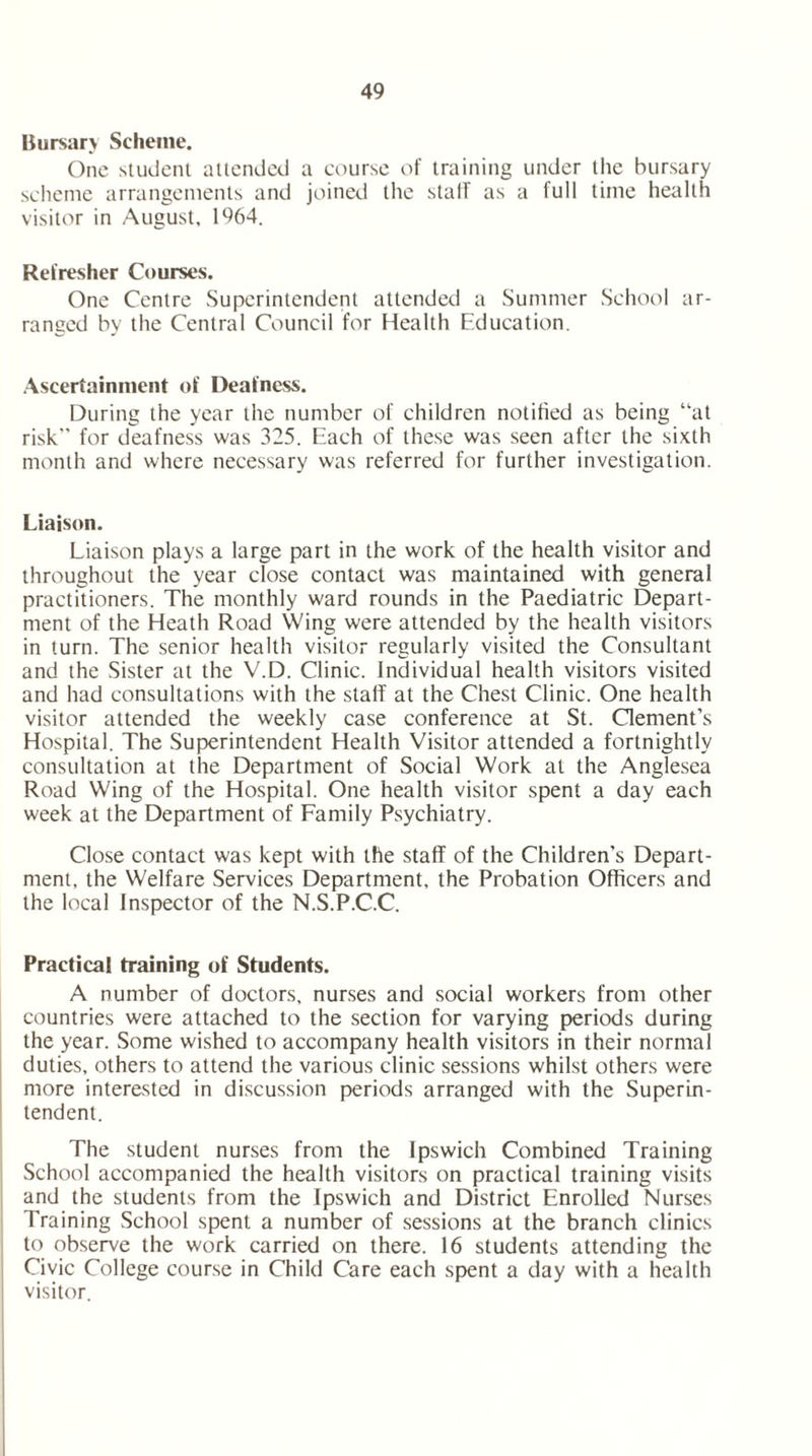 Bursary Scheme. One student attended a course of training under the bursary scheme arrangements and joined the stall as a full time health visitor in August, 1964. Refresher Courses. One Centre Superintendent attended a Summer School ar- ranged by the Central Council for Health Education. Ascertainment of Deafness. During the year the number of children notified as being “at risk” for deafness was 325. Each of these was seen after the sixth month and where necessary was referred for further investigation. Liaison. Liaison plays a large part in the work of the health visitor and throughout the year close contact was maintained with general practitioners. The monthly ward rounds in the Paediatric Depart- ment of the Heath Road Wing were attended by the health visitors in turn. The senior health visitor regularly visited the Consultant and the Sister at the V.D. Clinic. Individual health visitors visited and had consultations with the staff at the Chest Clinic. One health visitor attended the weekly case conference at St. Clement’s Hospital. The Superintendent Health Visitor attended a fortnightly consultation at the Department of Social Work at the Anglesea Road Wing of the Hospital. One health visitor spent a day each week at the Department of Family Psychiatry. Close contact was kept with the staff of the Children's Depart- ment, the Welfare Services Department, the Probation Officers and the local Inspector of the N.S.P.C.C. Practical training of Students. A number of doctors, nurses and social workers from other countries were attached to the section for varying periods during the year. Some wished to accompany health visitors in their normal duties, others to attend the various clinic sessions whilst others were more interested in discussion periods arranged with the Superin- tendent. The student nurses from the Ipswich Combined Training School accompanied the health visitors on practical training visits and the students from the Ipswich and District Enrolled Nurses Training School spent a number of sessions at the branch clinics to observe the work carried on there. 16 students attending the Civic College course in Child Care each spent a day with a health visitor.