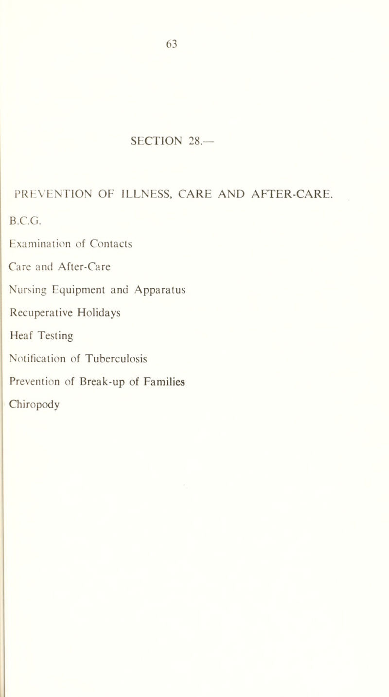 SECTION 28.— PREVENTION OF ILLNESS, CARE AND AFTER-CARE. B.C.G. Examination of Contacts Care and After-Care Nursing Equipment and Apparatus Recuperative Holidays Heaf Testing Notification of Tuberculosis Prevention of Break-up of Families Chiropody