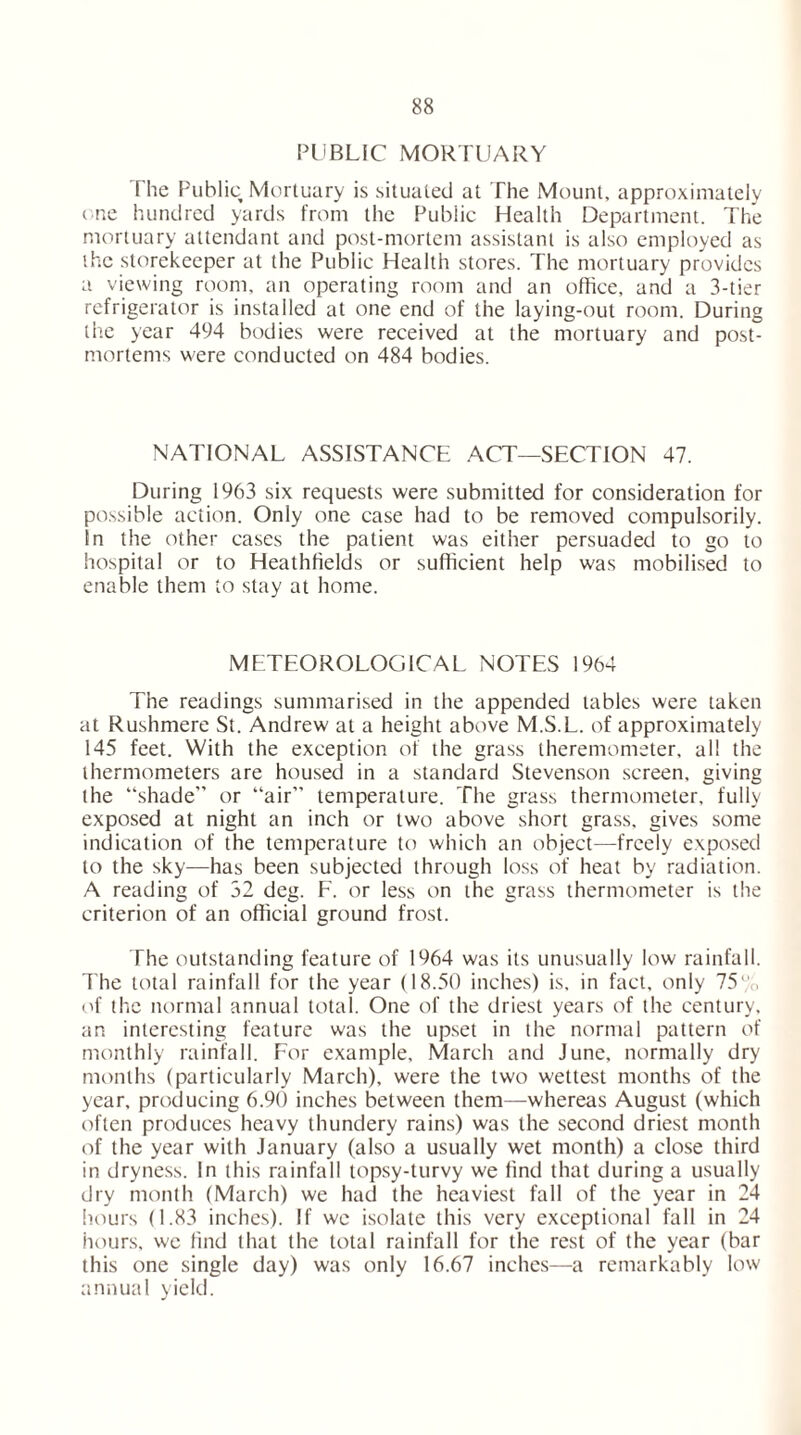 PUBLIC MORTUARY The Public Mortuary is situated at The Mount, approximately one hundred yards from the Public Health Department. The mortuary attendant and post-mortem assistant is also employed as the storekeeper at the Public Health stores. The mortuary provides a viewing room, an operating room and an office, and a 3-tier refrigerator is installed at one end of the laying-out room. During the year 494 bodies were received at the mortuary and post- mortems were conducted on 484 bodies. NATIONAL ASSISTANCE ACT—SECTION 47. During 1963 six requests were submitted for consideration for possible action. Only one case had to be removed compulsorily. In the other cases the patient was either persuaded to go to hospital or to Heathfields or sufficient help was mobilised to enable them to stay at home. METEOROLOGICAL NOTES 1964 The readings summarised in the appended tables were taken at Rushmere St. Andrew at a height above M.S.L. of approximately 145 feet. With the exception of the grass theremometer, all the thermometers are housed in a standard Stevenson screen, giving the “shade” or “air” temperature. The grass thermometer, fully exposed at night an inch or two above short grass, gives some indication of the temperature to which an object—freely exposed to the sky—has been subjected through loss of heat by radiation. A reading of 32 deg. F. or less on the grass thermometer is the criterion of an official ground frost. The outstanding feature of 1964 was its unusually low rainfall. The total rainfall for the year (18.50 inches) is. in fact, only 75'/o of the normal annual total. One of the driest years of the century, an interesting feature was the upset in the normal pattern of monthly rainfall. For example, March and June, normally dry months (particularly March), were the two wettest months of the year, producing 6.90 inches between them—whereas August (which often produces heavy thundery rains) was the second driest month of the year with January (also a usually wet month) a close third in dryness. In this rainfall topsy-turvy we find that during a usually dry month (March) we had the heaviest fall of the year in 24 hours (1.83 inches). If we isolate this very exceptional fall in 24 hours, we find that the total rainfall for the rest of the year (bar this one single day) was only 16.67 inches—a remarkably low annual yield.