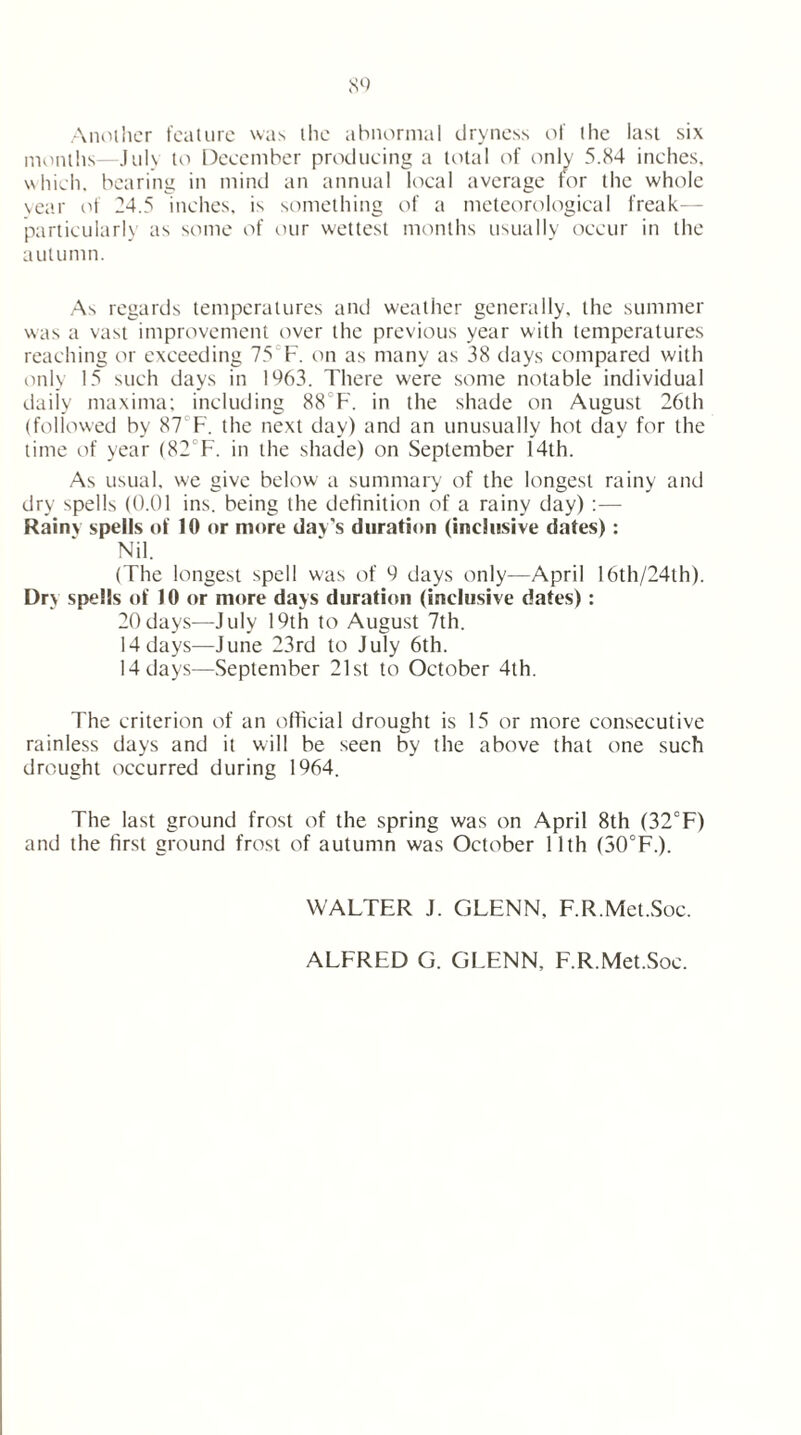 Another feature was the abnormal dryness of the last six months—July to December producing a total of only 5.84 inches, which, bearing in mind an annual local average for the whole year of 24.5 inches, is something of a meteorological freak— particularly as some of our wettest months usually occur in the autumn. As regards temperatures and weather generally, the summer was a vast improvement over the previous year with temperatures reaching or exceeding 75 F. on as many as 38 days compared with only 15 such days in 1963. There were some notable individual daily maxima; including 88 F. in the shade on August 26th (followed by 87 F. the next day) and an unusually hot day for the time of year (82F. in the shade) on September 14th. As usual, we give below a summary of the longest rainy and dry spells (0.01 ins. being the definition of a rainy day) :— Rainy spells of 10 or more day's duration (inclusive dates): Nil. (The longest spell was of 9 days only—April 16th/24th). Dry spells of 10 or more days duration (inclusive dates): 20days—July 19th to August 7th. 14 days—June 23rd to July 6th. 14 days—September 21st to October 4th. The criterion of an official drought is 15 or more consecutive rainless days and it will be seen by the above that one such drought occurred during 1964. The last ground frost of the spring was on April 8th (32°F) and the first ground frost of autumn was October 11th (30°F.). WALTER J. GLENN, F.R.Met.Soc. ALFRED G. GLENN, F.R.Met.Soe.