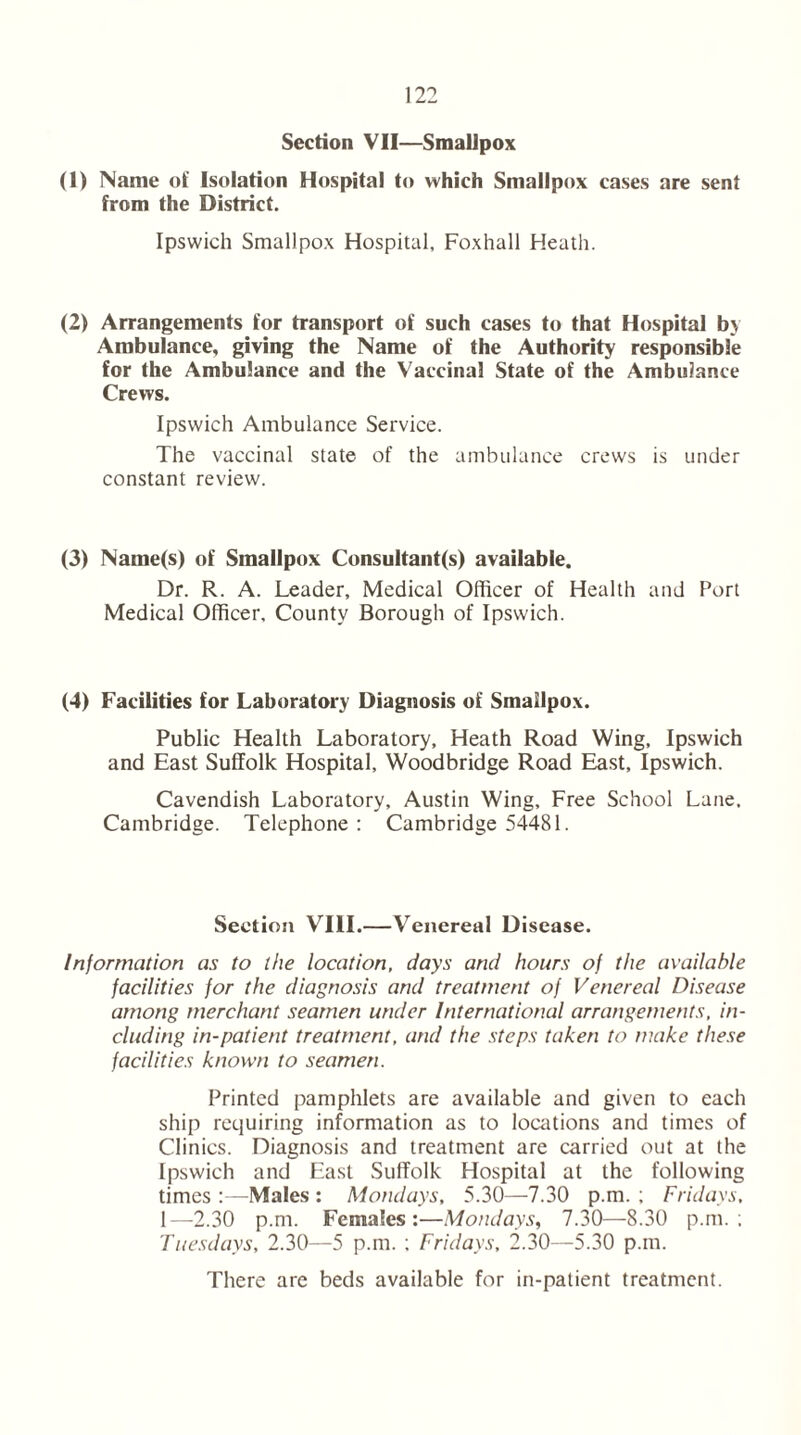 Section VII—Smallpox (I) Name of Isolation Hospital to which Smallpox cases are sent from the District. Ipswich Smallpox Hospital, Foxhall Heath. (2) Arrangements for transport of such cases to that Hospital by Ambulance, giving the Name of the Authority responsible for the Ambulance and the Vaccinal State of the Ambulance Crews. Ipswich Ambulance Service. The vaccinal state of the ambulance crews is under constant review. (3) Name(s) of Smallpox Consultant(s) available. Dr. R. A. Leader, Medical Officer of Health and Port Medical Officer, County Borough of Ipswich. (4) Facilities for Laboratory Diagnosis of Smallpox. Public Health Laboratory, Heath Road Wing, Ipswich and East Suffolk Hospital, Woodbridge Road East, Ipswich. Cavendish Laboratory, Austin Wing, Free School Lane, Cambridge. Telephone: Cambridge 54481. Section VIII.—Venereal Disease. Information as to the location, days and hours of the available facilities for the diagnosis and treatment of Venereal Disease among merchant seamen under International arrangements, in- cluding in-patient treatment, and the steps taken to make these facilities known to seamen. Printed pamphlets are available and given to each ship requiring information as to locations and times of Clinics. Diagnosis and treatment are carried out at the Ipswich and East Suffolk Hospital at the following times :—Males : Mondays, 5.30—7.30 p.m. ; Fridays, 1—-2.30 p.m. Females:—Mondays, 7.30—8.30 p.m.; Tuesdays, 2.30—5 p.m. ; Fridays, 2.30—5.30 p.m. There are beds available for in-patient treatment.