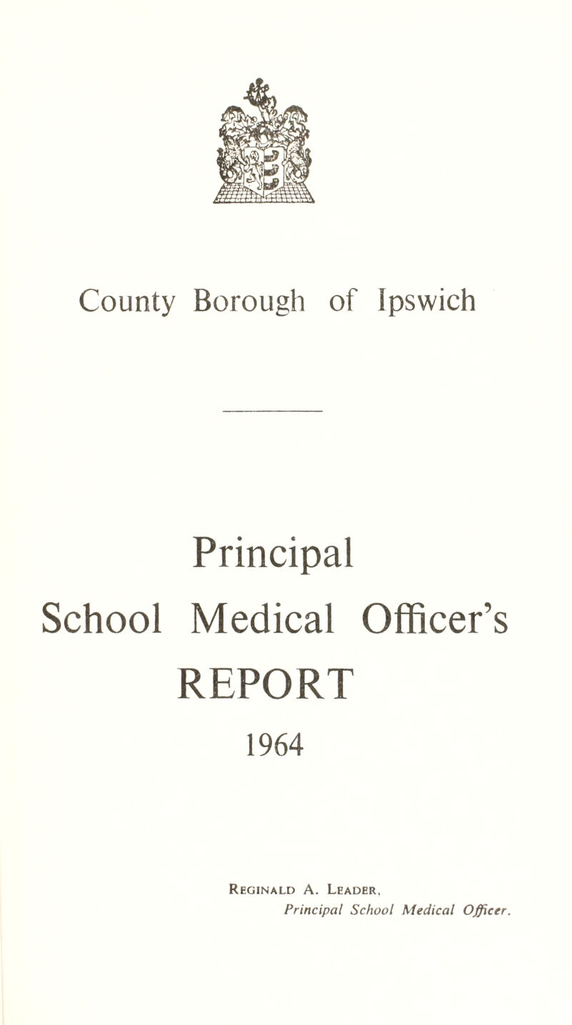 County Borough of Ipswich Principal School Medical Officer’s REPORT 1964 Reginald A. Leader, Principal School Medical Officer.