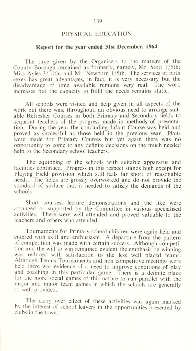 PHYSICAL EDUCATION Report for the year ended 31st December, 1964 The time given by the Organisers to the matters of the County Borough remained as formerly, namely, Mr. Stott I/5th; Miss Ayles 3/10ths and Mr. Newborn 1 /5th. The services of both sexes has great advantages, in fact, it is very necessary but the disadvantage of time available remains very real. The work increases but the capacity to fulfil the needs remains static. All schools were visited and help given in all aspects of the work but there was, throughout, an obvious need to arrange suit- able Refresher Courses in both Primary and Secondary fields to acquaint teachers of the progress made in methods of presenta- tion. During the year the concluding Infant Course was held and proved as successful as those held in the previous year. Plans were made for Primary Courses but yet again there was no opportunity to come to any definite decisions on the much needed help to the Secondary school teachers. The equipping of the schools with suitable apparatus and facilities continued. Progress in this respect stands high except for Playing Field provision which still falls far short of reasonable needs. The fields are grossly overworked and do not provide the standard of surface that is needed to satisfy the demands of the schools. Short courses, lecture demonstrations and the like were arranged or supported by the Committee in various specialised activities. These were well attended and proved valuable to the teachers and others who attended. Tournaments for Primary school children were again held and entered with skill and enthusiasm. A departure from the pattern of competition was made with certain success. Although competi- tion and the will to win remained evident the emphasis on winning was reduced with satisfaction to the less well placed teams. Although Tennis Tournaments and non competitive meetings were held there was evidence of a need to improve conditions of play and coaching in this particular game. There is a definite place for the more social games of this nature to run parallel with the major and minor team games in which the schools are generally so well provided. I he carry over effect of these activities was again marked by the interest of school leavers in the opportunities presented bv clubs in the town.