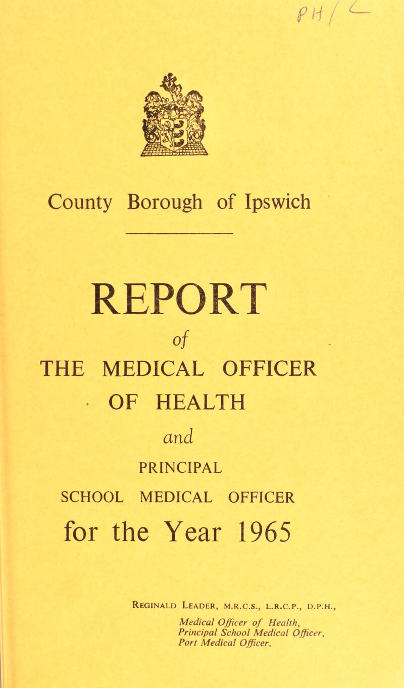 REPORT of THE MEDICAL OFFICER • OF HEALTH and PRINCIPAL SCHOOL MEDICAL OFFICER for the Year 1965 Reginald Leader, m.r.c.s., l.r.c.p., d.p.h., Medical Officer of Health, Principal School Medical Officer, Port Medical Officer.