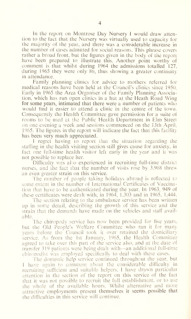 In the report on Montrose Day Nursery I would draw atten- tion to the fact that the Nursery was virtually used to capacity for the majority of ihe year, and there was a considerable increase in the number of cases admitted for social reasons. This phrase covers rather a broad front, but the figures given in the body of the report have been prepared to illustrate this. Another point worthy of comment is that whilst during 1964 the admissions totalled 127. during 1965 they were only 80, thus showing a greater continuity in attendance. Family planning clinics for advice to mothers referred for medical reasons have been held at the Council’s clinics since 1950. Early in 1965 the Area Organiser of the Family Planning Associa- tion, which has run open clinics in a hut at the Heath Road Wing for some years, intimated that there were a number of patients who would find it easier to attend a clinic in the centre of the town. Consequently the Health Committee gave permission for a suite of rooms to be used at the Public Health Department in Him Street on one evening a week and sessions commenced on the 13th April. 1965. The figures in the report will indicate the fact that this facility has been very much appreciated. 1 regret having to report that the situation regarding the staffing in the health visiting section still gives cause for anxiety, in fact one full-time health visitor left early in the year and it was not possible to replace her. Difficulty was also experienced in recruiting full-time district nurses, and the fact that the number of visits rose by 3,968 threw an even greater strain on this service. d he number of people taking holidays abroad is reflected to some extent in the number of International Certificates of Vaccina- tion that have to be authenticated during the year. In 1963, 949 of these certificates were dealt with, in 1964, 1.303 and in 1965, 1.444. The section relating to the ambulance service has been written up in some detail, describing the growth of this service and the strain that the demands have made on the vehicles and stall' avail- able. The chiropody service has now been provided for live years, but i he Old People’s Welfare Committee who ran it for many years before the Council took it over retained the domiciliary service. As from the 1st January, 1965, the Health Committee agreed to take over this part of the service also, and at the date of transfer 319 patients were being dealt with—an additional full-time chiropodist was employed specifically to deal with these cases. The domestic help service continued throughout the year, but I have again to comment about the considerable difficulty in recruiting sufficient and suitable helpers. I have drawn particular attention in the section of the report on this service of the fact that it was not possible to recruit the full establishment, or to use the whole of the available hours. Whilst alternative and more attractive employments present themselves it seems possible that the difficulties in this service will continue.