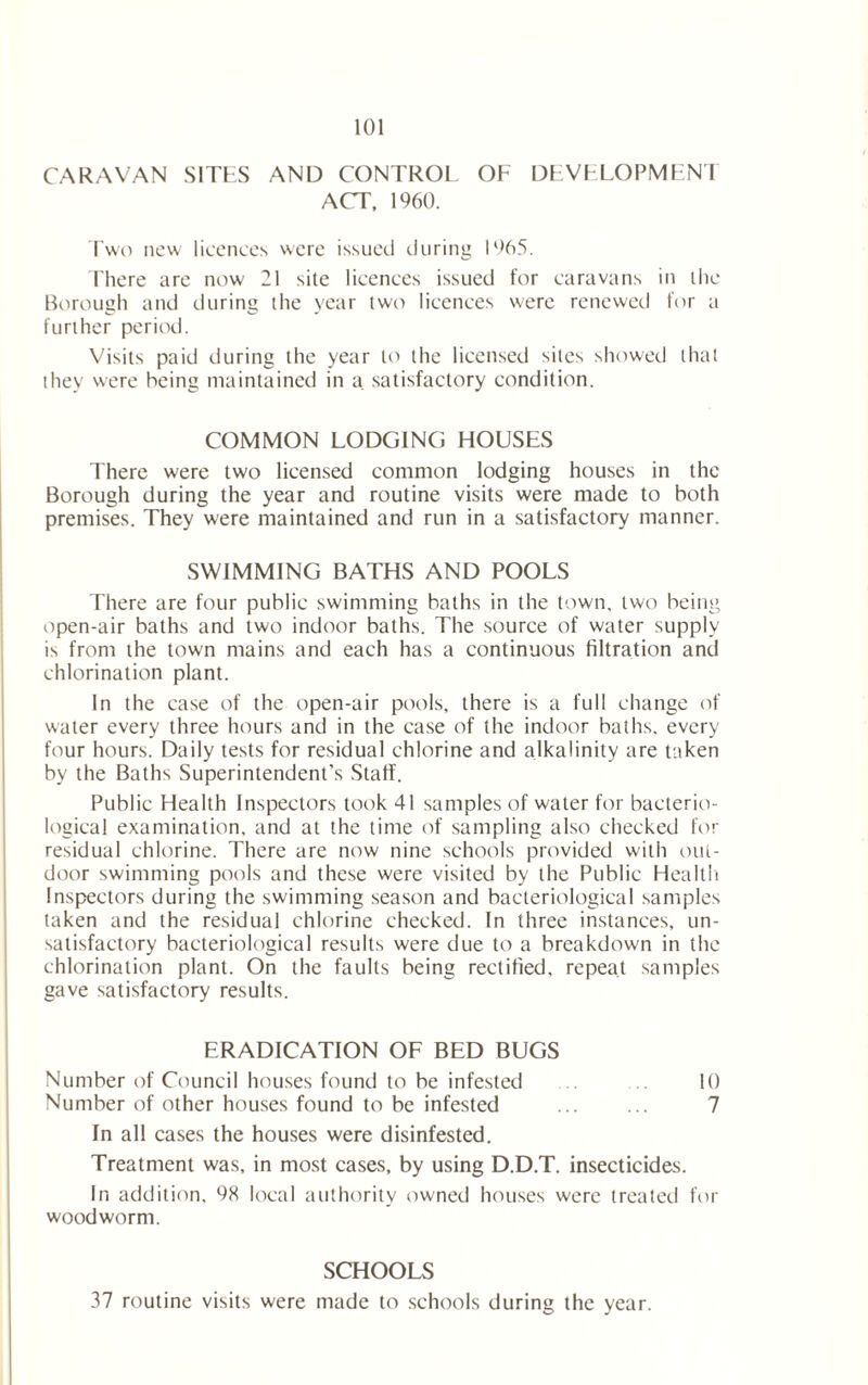 CARAVAN SITES AND CONTROL OF DEVELOPMENT ACT, 1960. Two new licences were issued during 1965. There arc now 21 site licences issued for caravans in the Borough and during the year two licences were renewed for a further period. Visits paid during the year to the licensed sites showed that they were being maintained in a satisfactory condition. COMMON LODGING HOUSES There were two licensed common lodging houses in the Borough during the year and routine visits were made to both premises. They were maintained and run in a satisfactory manner. SWIMMING BATHS AND POOLS There are four public swimming baths in the town, two being open-air baths and two indoor baths. The source of water supply is from the town mains and each has a continuous filtration and chlorination plant. In the case of the open-air pools, there is a full change of water every three hours and in the case of the indoor baths, every four hours. Daily tests for residual chlorine and alkalinity are taken by the Baths Superintendent’s Staff. Public Health Inspectors took 41 samples of water for bacterio- logical examination, and at the time of sampling also checked for residual chlorine. There are now nine schools provided with out- door swimming pools and these were visited by the Public Health Inspectors during the swimming season and bacteriological samples taken and the residual chlorine checked. In three instances, un- satisfactory bacteriological results were due to a breakdown in the chlorination plant. On the faults being rectified, repeat samples gave satisfactory results. ERADICATION OF BED BUGS Number of Council houses found to be infested 10 Number of other houses found to be infested ... ... 7 In all cases the houses were disinfested. Treatment was, in most cases, by using D.D.T. insecticides. In addition, 98 local authority owned houses were treated for woodworm. SCHOOLS 37 routine visits were made to schools during the year.