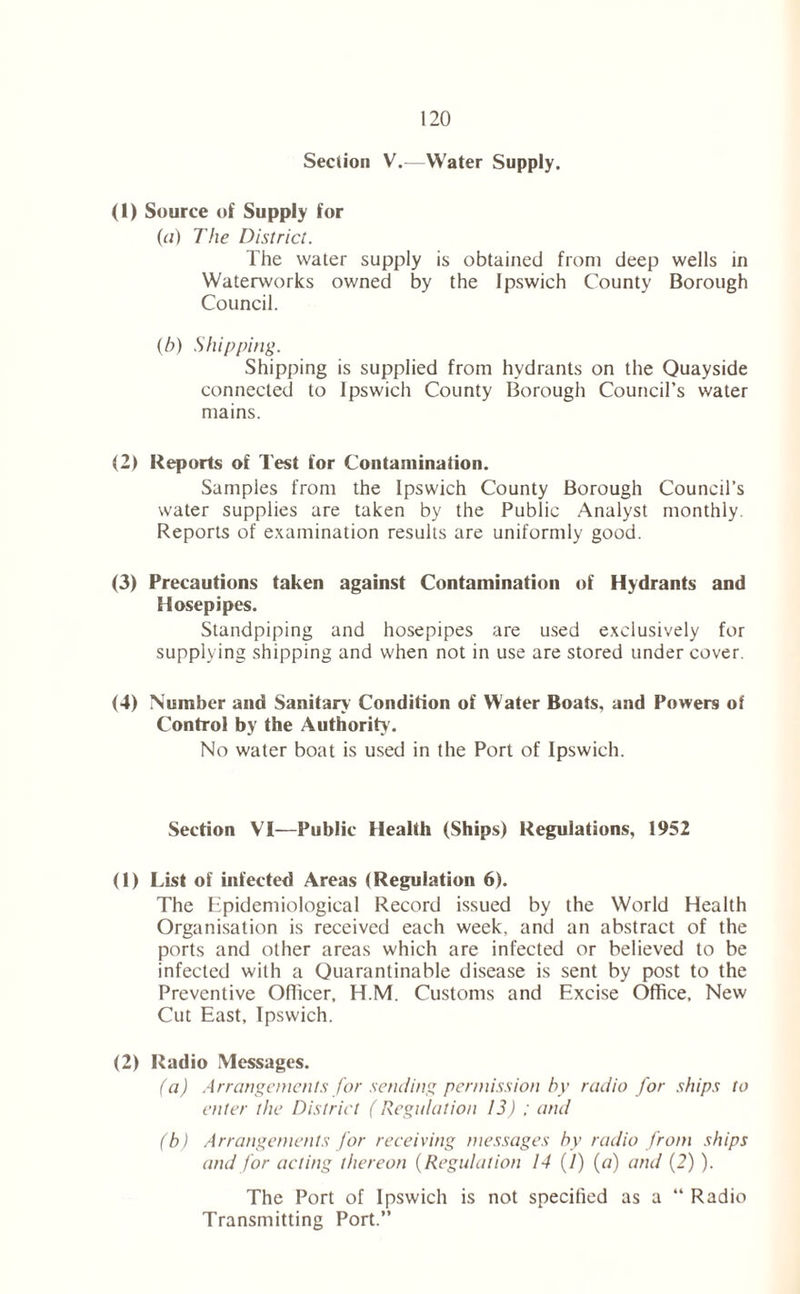 Section V.—Water Supply. (1) Source of Supply for (a) The District. The water supply is obtained from deep wells in Waterworks owned by the Ipswich County Borough Council. (h) Shipping. Shipping is supplied from hydrants on the Quayside connected to Ipswich County Borough Council’s water mains. (2) Reports of Test for Contamination. Samples from the Ipswich County Borough Council’s water supplies are taken by the Public Analyst monthly. Reports of examination results are uniformly good. (3) Precautions taken against Contamination of Hydrants and Hosepipes. Standpiping and hosepipes are used exclusively for supplying shipping and when not in use are stored under cover. (4) Number and Sanitary Condition of Water Boats, and Powers of Control by the Authority. No water boat is used in the Port of Ipswich. Section VI—Public Health (Ships) Regulations, 1952 (1) List of infected Areas (Regulation 6). The Epidemiological Record issued by the World Health Organisation is received each week, and an abstract of the ports and other areas which are infected or believed to be infected with a Quarantinable disease is sent by post to the Preventive Officer, H.M. Customs and Excise Office, New Cut East, Ipswich. (2) Radio Messages. (a) Arrangements for sending permission by radio for ships to enter the District (Regulation 13) ; and (b) Arrangements for receiving messages by radio from ships and for acting thereon (Regulation 14 (1) (a) and (2) ). The Port of Ipswich is not specified as a “ Radio Transmitting Port.”
