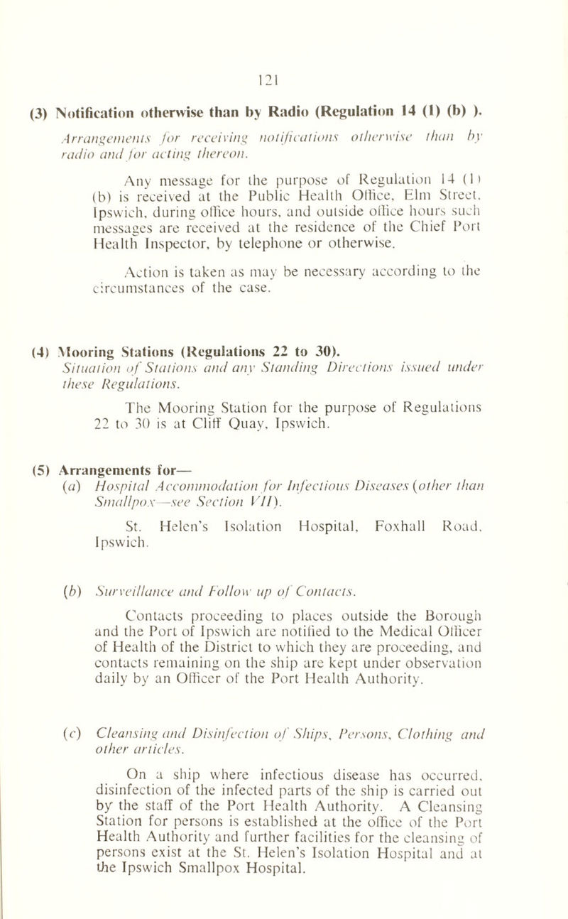 (3) Notification otherwise than by Radio (Regulation 14 (I) (b) ). Arrangements for receiving notifications otherwise than by radio and for acting thereon. Any message for the purpose of Regulation 14 (1) (b) is received at the Public Health Otlice, Elm Street, Ipswich, during office hours, and outside office hours such messages are received at the residence of the Chief Port Health Inspector, by telephone or otherwise. Action is taken as may be necessary according to the circumstances of the case. (4) Mooring Stations (Regulations 22 to 30). Situation of Stations and any Standing Directions issued under these Regulations. The Mooring Station for the purpose of Regulations 22 to 30 is at Clilf Quay, Ipswich. (5) Arrangements for— (a) Hospital Accommodation for Infectious Diseases (other than Smallpox—see Section VII). St. Helen’s Isolation Hospital, Foxhall Road. Ipswich. (b) Surveillance and Follow up of Contacts. Contacts proceeding to places outside the Borough and the Port of Ipswich are notified to the Medical Otlicer of Health of the District to which they are proceeding, and contacts remaining on the ship are kept under observation daily by an Officer of the Port Health Authority. (c) Cleansing and Disinfection of Ships, Persons, Clothing and other articles. On a ship where infectious disease has occurred, disinfection of the infected parts of the ship is carried out by the staff of the Port Health Authority. A Cleansing Station for persons is established at the office of the Port Health Authority and further facilities for the cleansing of persons exist at the St. Helen’s Isolation Hospital and at the Ipswich Smallpox Hospital.