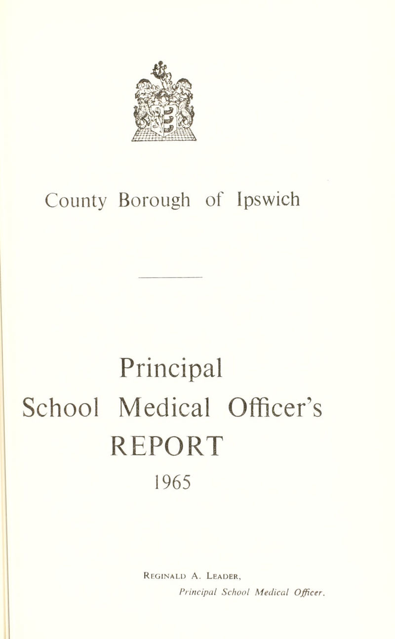 County Borough of Ipswich Principal School Medical Officer’s REPORT 1965 Reginald A. Leader, Principal School Medical Officer.