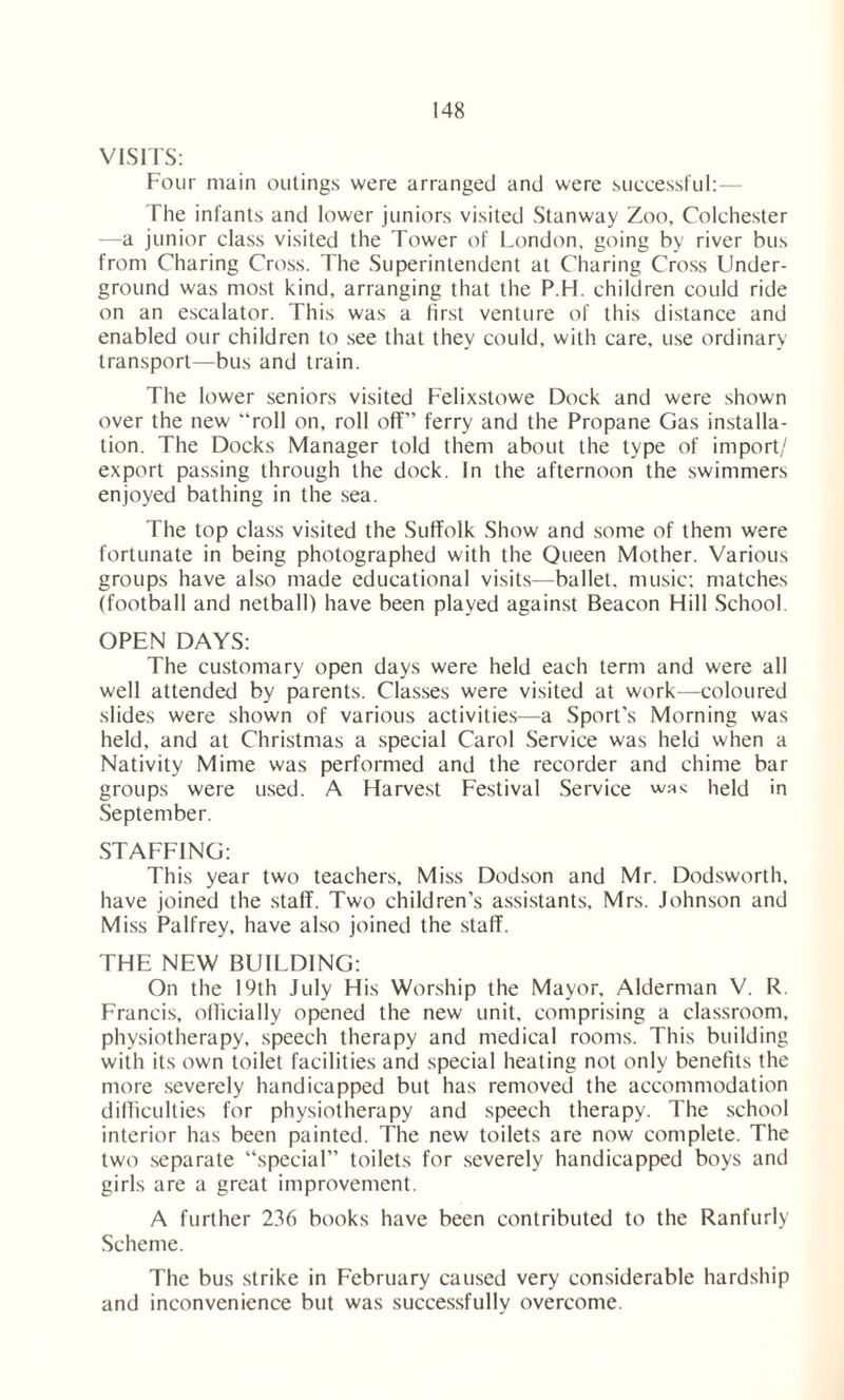 VISITS: Four main outings were arranged and were successful: The infants and lower juniors visited Stanway Zoo, Colchester —a junior class visited the Tower of London, going by river bus from Charing Cross. The Superintendent at Charing Cross Under- ground was most kind, arranging that the P.H. children could ride on an escalator. This was a first venture of this distance and enabled our children to see that they could, with care, use ordinary transport—bus and train. The lower seniors visited Felixstowe Dock and were shown over the new “roll on, roll off” ferry and the Propane Gas installa- tion. The Docks Manager told them about the type of import/ export passing through the dock. In the afternoon the swimmers enjoyed bathing in the sea. The top class visited the Suffolk Show and some of them were fortunate in being photographed with the Queen Mother. Various groups have also made educational visits—ballet, music: matches (football and netball) have been played against Beacon Hill School. OPEN DAYS: The customary open days were held each term and were all well attended by parents. Classes were visited at work—coloured slides were shown of various activities—a Sport’s Morning was held, and at Christmas a special Carol Service was held when a Nativity Mime was performed and the recorder and chime bar groups were used. A Harvest Festival Service wa* held in September. STAFFING: This year two teachers. Miss Dodson and Mr. Dodsworth, have joined the staff. Two children’s assistants, Mrs. Johnson and Miss Palfrey, have also joined the staff. THE NEW BUILDING: On the 19th July His Worship the Mayor, Alderman V. R Francis, officially opened the new unit, comprising a classroom, physiotherapy, speech therapy and medical rooms. This building with its own toilet facilities and special heating not only benefits the more severely handicapped but has removed the accommodation difficulties for physiotherapy and speech therapy. The school interior has been painted. The new toilets are now complete. The two separate “special” toilets for severely handicapped boys and girls are a great improvement. A further 236 books have been contributed to the Ranfurly Scheme. The bus strike in February caused very considerable hardship and inconvenience but was successfully overcome.