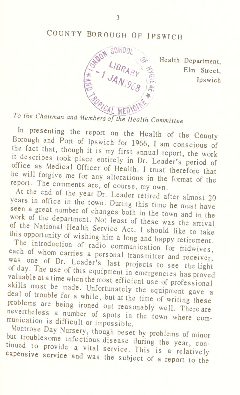 County borough Of Ipswich 00l Health Department, Elm Street, Ipswich To the Chairman and Members of the Health Committee In presenting the report on the Health of the County the^fact that ?h°rl °l 'PSWiCh f°r 1%6’ 1 am co^cious of , * \ th.0U6,h 11 15 my fits‘ annual report, the work it describes took place entirely in Dr. Leader’s period of office as Medical Officer of Health. I trust therefore that rhenoT ThrS1Ve f0r m alterations in the format of the report. The comments are, of course, my own. velrstn nfr °f the,year Dr’ Leader retired after almost 20 years in office in the town. During this time he must have work afgr,eat number of changes both in the town and in the , f MthC department- Not least of these was the arrival of the National Health Service Act. I should like to take this; opportumty of wishing him a long and happy retirement eacheorwhoUCt,0n 0f radl° —ication Tr each of whom carries a personal transmitter and receiver of dav^The Leader’s last projects to see the light valuable at .t56 °f ,thls ^uipment « emergencies has proved valuable at a time when the most efficient use of professional £I ofma!th efmade- ^fortunately the equipment gave deal of trouble for a while, but at the time of writing these problems are being ironed out reasonably well There are u :SL H rrUmb,er °f SP0tS «<■ whe?e com. mumcation is difficult or impossible. Momrose Day Nursery, though beset by problems of minor but troublesome infectious disease during the yea con mued ,0 provide a vital service. Thi8is a datively' ^pensive service and was the subject of a report to the