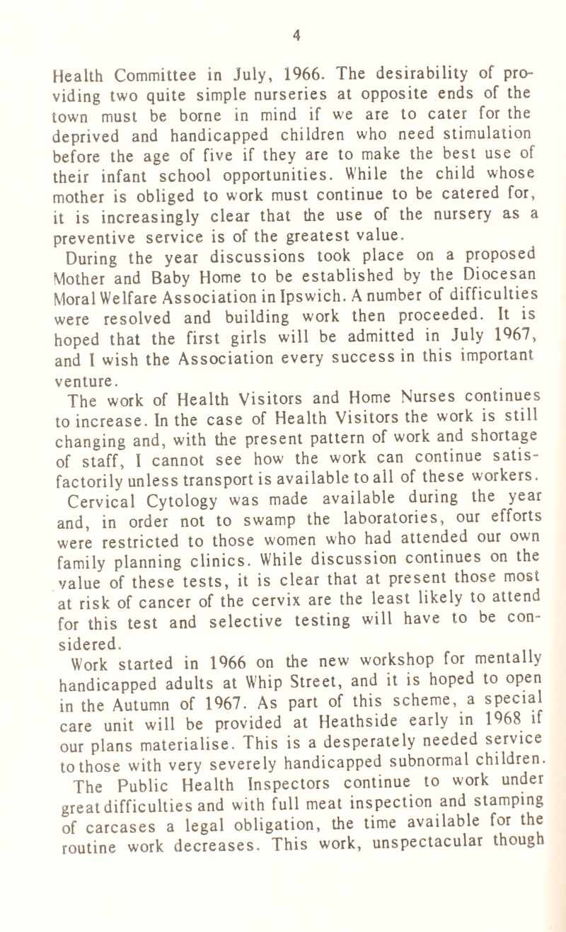 Health Committee in July, 1966. The desirability of pro- viding two quite simple nurseries at opposite ends of the town must be borne in mind if we are to cater for the deprived and handicapped children who need stimulation before the age of five if they are to make the best use of their infant school opportunities. While the child whose mother is obliged to work must continue to be catered for, it is increasingly clear that the use of the nursery as a preventive service is of the greatest value. During the year discussions took place on a proposed Mother and Baby Home to be established by the Diocesan Moral Welfare Association in Ipswich. A number of difficulties were resolved and building work then proceeded. It is hoped that the first girls will be admitted in July 1967, and I wish the Association every success in this important venture. The work of Health Visitors and Home Nurses continues to increase. In the case of Health Visitors the work is still changing and, with the present pattern of work and shortage of staff, I cannot see how the work can continue satis- factorily unless transport is available to all of these workers. Cervical Cytology was made available during the year and, in order not to swamp the laboratories, our efforts were restricted to those women who had attended our own family planning clinics. While discussion continues on the value of these tests, it is clear that at present those most at risk of cancer of the cervix are the least likely to attend for this test and selective testing will have to be con- sidered. Work started in 1966 on the new workshop for mentally handicapped adults at Whip Street, and it is hoped to open in the Autumn of 1967. As part of this scheme, a special care unit will be provided at Heathside early in 1968 if our plans materialise. This is a desperately needed service to those with very severely handicapped subnormal children. The Public Health Inspectors continue to work under great difficulties and with full meat inspection and stamping of carcases a legal obligation, the time available for the routine work decreases. This work, unspectacular though