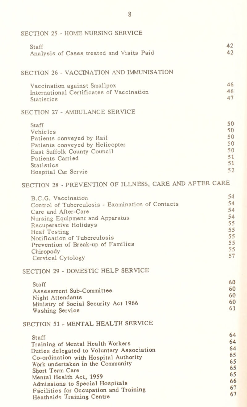 SECTION 25 - HOME NURSING SERVICE Staff Analysis of Cases treated and Visits Paid SECTION 26 - VACCINATION AND IMMUNISATION Vaccination against Smallpox International Certificates of Vaccination Statistics SECTION 27 - AMBULANCE SERVICE Staff Vehicles Patients conveyed by Rail Patients conveyed by Helicopter East Suffolk County Council Patients Carried Statistics Hospital Car Servie SECTION 28 - PREVENTION OF ILLNESS, CARE AND AFTER B.C.G. Vaccination Control of Tuberculosis - Examination of Contacts Care and After-Care Nursing Equipment and Apparatus Recuperative Holidays Heaf Testing Notification of Tuberculosis Prevention of Break-up of Families Chiropody Cervical Cytology SECTION 29 - DOMESTIC HELP SERVICE Staff Assessment Sub-Committee Night Attendants Ministry of Social Security Act 1966 Washing Service SECTION 51 - MENTAL HEALTH SERVICE Staff Training of Mental Health Workers Duties delegated to Voluntary Association Co-ordination with Hospital Authority Work undertaken in the Community Short Term Care Mental Health Act, 1959 Admissions to Special Hospitals Facilities for Occupation and Training Heathsidc Training Centre 42 42 46 46 47 50 50 50 50 50 51 51 52 CARE 54 54 54 54 55 55 55 55 55 57 60 60 60 60 61 64 64 64 65 65 65 65 66 67 67