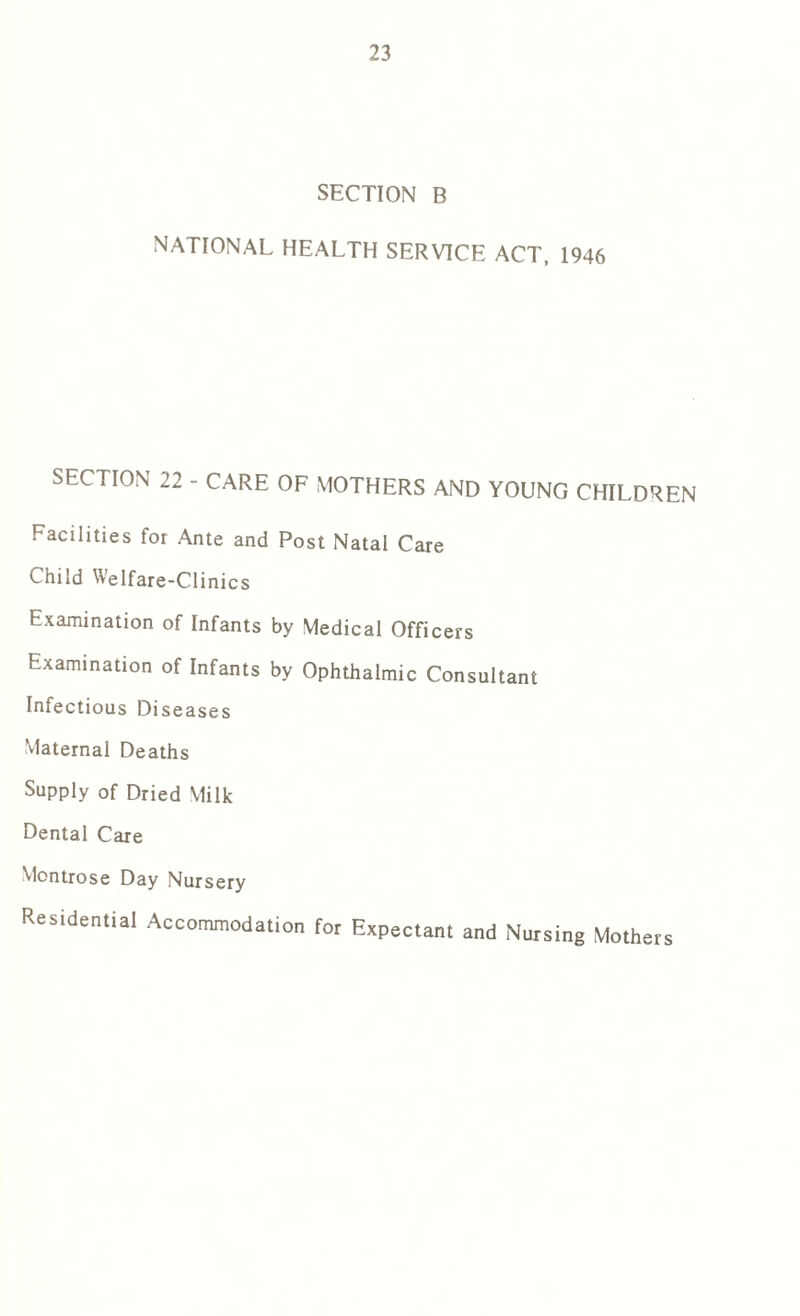 SECTION B NATIONAL HEALTH SERVICE ACT, 1946 SECTION 22 - CARE OF MOTHERS AND YOUNG CHILDREN Facilities for Ante and Post Natal Care Child Welfare-Clinics Examination of Infants by Medical Officers Examination of Infants by Ophthalmic Consultant Infectious Diseases Maternal Deaths Supply of Dried Milk Dental Care Montrose Day Nursery Residential Accommodation fot Expectant and Noising Mothers