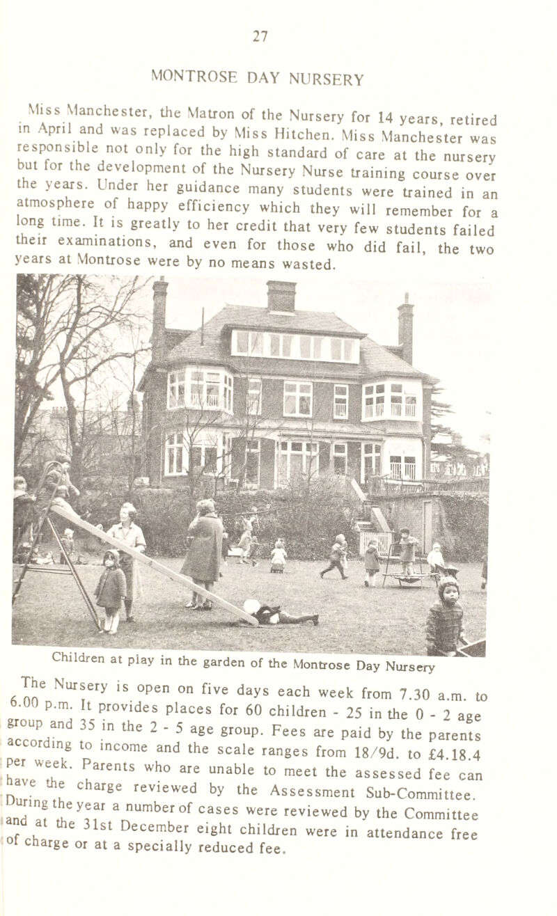 MONTROSE DAY NURSERY Children at play in the garden of the Montrose Day Nursery Miss Manchester, the Matron of the Nursery for 14 years retired in April and was replaced by Miss Hitchen. Miss Manchester was responsible not only for the high standard of care at the nursery but for the development of the Nursery Nurse training course over the years. Under her guidance many students were trained in an atmosphere of happy efficiency which they will remember for a long time. It is greatly to her credit that very few students failed their examinations, and even for those who did fail, the two years at Montrose were by no means wasted. The Nursery is open on five days each week from 7.30 a.m. to °° P‘m- It.Prov,des Places for 60 children - 25 in the 0 - 2 age acrnPHand 35 m the 2 * 5 age grouP- Fees are paid by the parents according to income and the scale ranges from 18/9d. to £4 18 4 hLWrL uarentS Wh0 are unable t0 meet the assessed fee can e c arge reviewed by the Assessment Sub-Committee. anr-'Hf Vy,iar 3 numberof cases were reviewed by the Committee a e 31st December eight children were in attendance free oi charge or at a specially reduced fee.