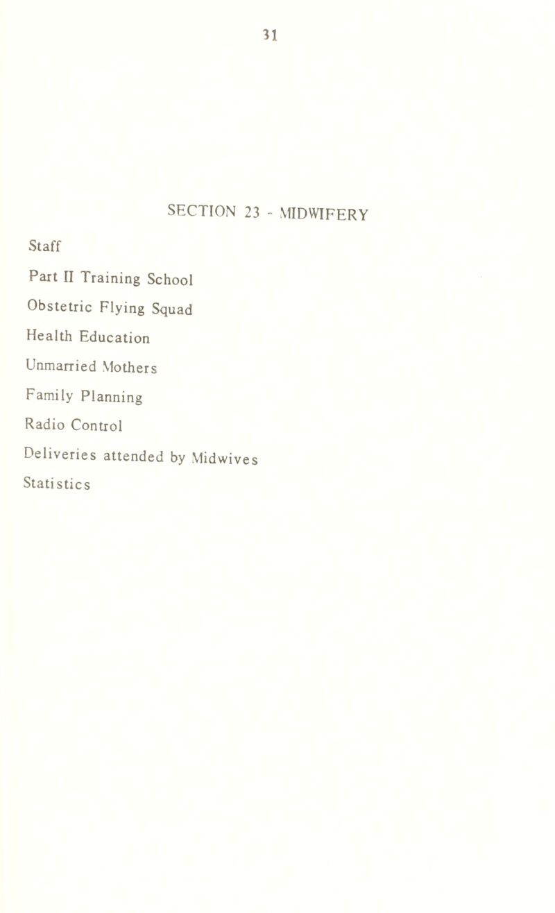 SECTION 23 - MIDWIFERY Staff Part II Training School Obstetric Flying Squad Health Education Unmarried Mothers Family Planning Radio Control Deliveries attended by Midwives Statistics