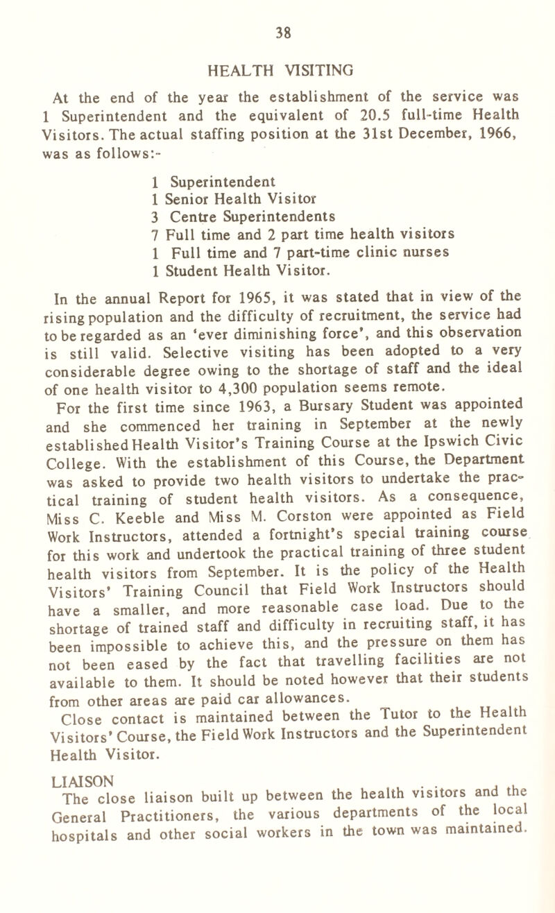 HEALTH VISITING At the end of the year the establishment of the service was 1 Superintendent and the equivalent of 20.5 full-time Health Visitors. The actual staffing position at the 31st December, 1966, was as follows:- 1 Superintendent 1 Senior Health Visitor 3 Centre Superintendents 7 Full time and 2 part time health visitors 1 Full time and 7 part-time clinic nurses 1 Student Health Visitor. In the annual Report for 1965, it was stated that in view of the rising population and the difficulty of recruitment, the service had to be regarded as an ‘ever diminishing force’, and this observation is still valid. Selective visiting has been adopted to a very considerable degree owing to the shortage of staff and the ideal of one health visitor to 4,300 population seems remote. For the first time since 1963, a Bursary Student was appointed and she commenced her training in September at the newly established Health Visitor’s Training Course at the Ipswich Civic College. With the establishment of this Course, the Department was asked to provide two health visitors to undertake the prac- tical training of student health visitors. As a consequence, Miss C. Keeble and Miss M. Corston were appointed as Field Work Instructors, attended a fortnight’s special training course for this work and undertook the practical training of three student health visitors from September. It is the policy of the Health Visitors’ Training Council that Field Work Instructors should have a smaller, and more reasonable case load. Due to the shortage of trained staff and difficulty in recruiting staff, it has been impossible to achieve this, and the pressure on them has not been eased by the fact that travelling facilities are not available to them. It should be noted however that their students from other areas are paid car allowances. Close contact is maintained between the Tutor to the Health Visitors’Course, the Field Work Instructors and the Superintendent Health Visitor. liaison , . . . The close liaison built up between the health visitors and the General Practitioners, the various departments of the local hospitals and other social workers in the town was maintained.