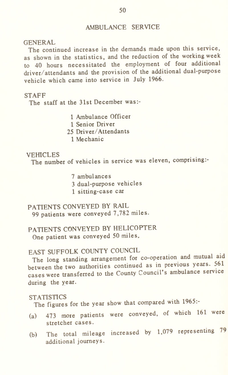 AMBULANCE SERVICE GENERAL The continued increase in the demands made upon this service, as shown in the statistics, and the reduction of the working week to 40 hours necessitated the employment of four additional driver/attendants and the provision of the additional dual-purpose vehicle which came into service in July 1966. STAFF The staff at the 31st December was:- 1 Ambulance Officer 1 Senior Driver 25 Driver/Attendants 1 Mechanic VEHICLES The number of vehicles in service was eleven, comprising:- 7 ambulances 3 dual-purpose vehicles 1 sitting-case car PATIENTS CONVEYED BY RAIL 99 patients were conveyed 7,782 miles. PATIENTS CONVEYED BY HELICOPTER One patient was conveyed 50 miles. EAST SUFFOLK COUNTY COUNCIL The long standing arrangement for co-operation and mutual aid between the two authorities continued as in previous years. 561 cases were transferred to the County Council’s ambulance service during the year. STATISTICS The figures for the year show that compared with 1965:- (a) 473 more patients were conveyed, of which 161 were stretcher cases. (b) The total mileage increased by 1,079 representing 79 additional journeys.