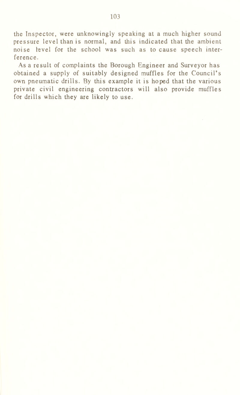 the Inspector, were unknowingly speaking at a much higher sound pressure level than is normal, and this indicated that the ambient noise level for the school was such as to cause speech inter- ference. Asa result of complaints the Borough Engineer and Surveyor has obtained a supply of suitably designed muffles for the Council’s own pneumatic drills. By this example it is hoped that the various private civil engineering contractors will also provide muffles for drills which they are likely to use.