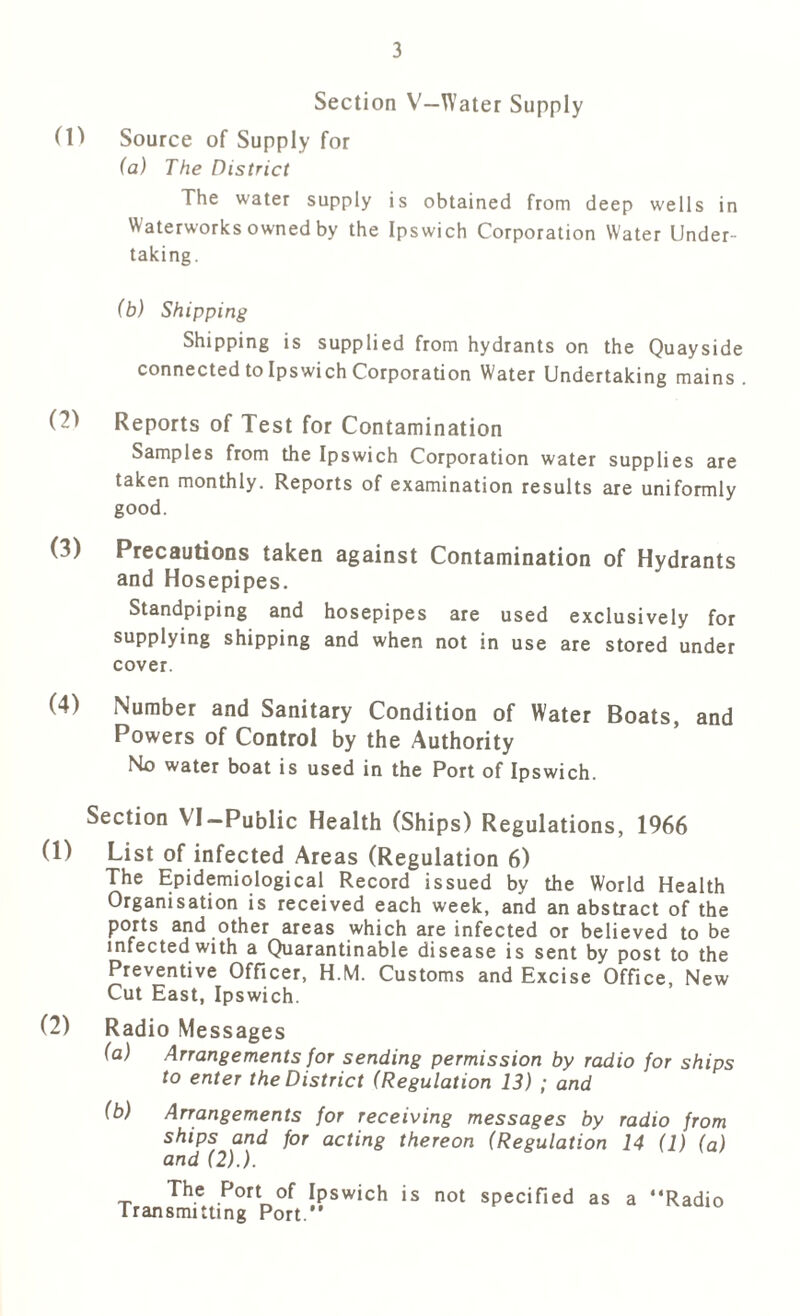 Section V—Water Supply (1) Source of Supply for (a) The District The water supply is obtained from deep wells in Waterworks owned by the Ipswich Corporation Water Under- taking. (b) Shipping Shipping is supplied from hydrants on the Quayside connected to Ipswich Corporation Water Undertaking mains . Reports of Test for Contamination Samples from the Ipswich Corporation water supplies are taken monthly. Reports of examination results are uniformly good. (3) Precautions taken against Contamination of Hydrants and Hosepipes. Standpiping and hosepipes are used exclusively for supplying shipping and when not in use are stored under cover. (4) Number and Sanitary Condition of Water Boats, and Powers of Control by the Authority No water boat is used in the Port of Ipswich. Section VI— Public Health (Ships) Regulations, 1966 (1) List of infected Areas (Regulation 6) The Epidemiological Record issued by the World Health Organisation is received each week, and an abstract of the ports and other areas which are infected or believed to be infected with a Quarantinable disease is sent by post to the Preventive Officer, H.M. Customs and Excise Office, New Cut East, Ipswich. (2) Radio Messages (a) Arrangements for sending permission by radio for ships to enter the District (Regulation 13) ; and (b) Arrangements for receiving messages by radio from ships and for acting thereon (Regulation 14 (1) (a) and (2).). The Port of Ipswich is not specified as a “Radio Transmitting Port.