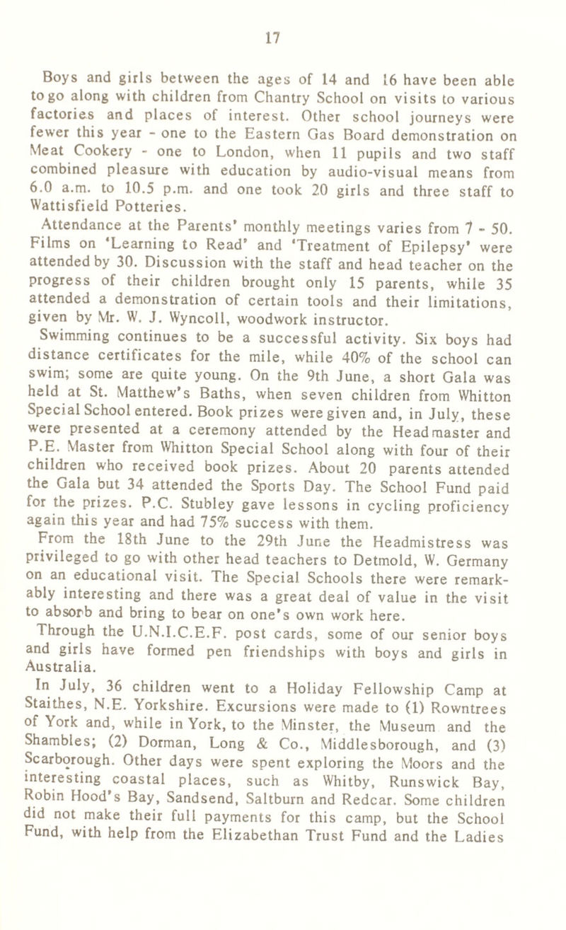 Boys and girls between the ages of 14 and 16 have been able to go along with children from Chantry School on visits to various factories and places of interest. Other school journeys were fewer this year - one to the Eastern Gas Board demonstration on Meat Cookery - one to London, when 11 pupils and two staff combined pleasure with education by audio-visual means from 6.0 a.m. to 10.5 p.m. and one took 20 girls and three staff to Wattisfield Potteries. Attendance at the Parents’ monthly meetings varies from 7 - 50. Films on ‘Learning to Read’ and ‘Treatment of Epilepsy* were attended by 30. Discussion with the staff and head teacher on the progress of their children brought only 15 parents, while 35 attended a demonstration of certain tools and their limitations, given by Mr. W. J. Wyncoll, woodwork instructor. Swimming continues to be a successful activity. Six boys had distance certificates for the mile, while 40% of the school can swim; some are quite young. On the 9th June, a short Gala was held at St. Matthew’s Baths, when seven children from Whitton Special School entered. Book prizes were given and, in July, these were presented at a ceremony attended by the Headmaster and P.E. Master from Whitton Special School along with four of their children who received book prizes. About 20 parents attended the Gala but 34 attended the Sports Day. The School Fund paid for the prizes. P.C. Stubley gave lessons in cycling proficiency again this year and had 75% success with them. From the 18th June to the 29th June the Headmistress was privileged to go with other head teachers to Detmold, W. Germany on an educational visit. The Special Schools there were remark- ably interesting and there was a great deal of value in the visit to absorb and bring to bear on one’s own work here. Through the U.N.I.C.E.F. post cards, some of our senior boys and girls have formed pen friendships with boys and girls in Australia. In July, 36 children went to a Holiday Fellowship Camp at Staithes, N.E. Yorkshire. Excursions were made to (1) Rowntrees of York and, while in York, to the Minster, the Museum and the Shambles; (2) Dorman, Long & Co., Middlesborough, and (3) Scarborough. Other days were spent exploring the Moors and the interesting coastal places, such as Whitby, Runswick Bay, Robin Hood s Bay, Sandsend, Saltburn and Redcar. Some children did not make their full payments for this camp, but the School Fund, with help from the Elizabethan Trust Fund and the Ladies