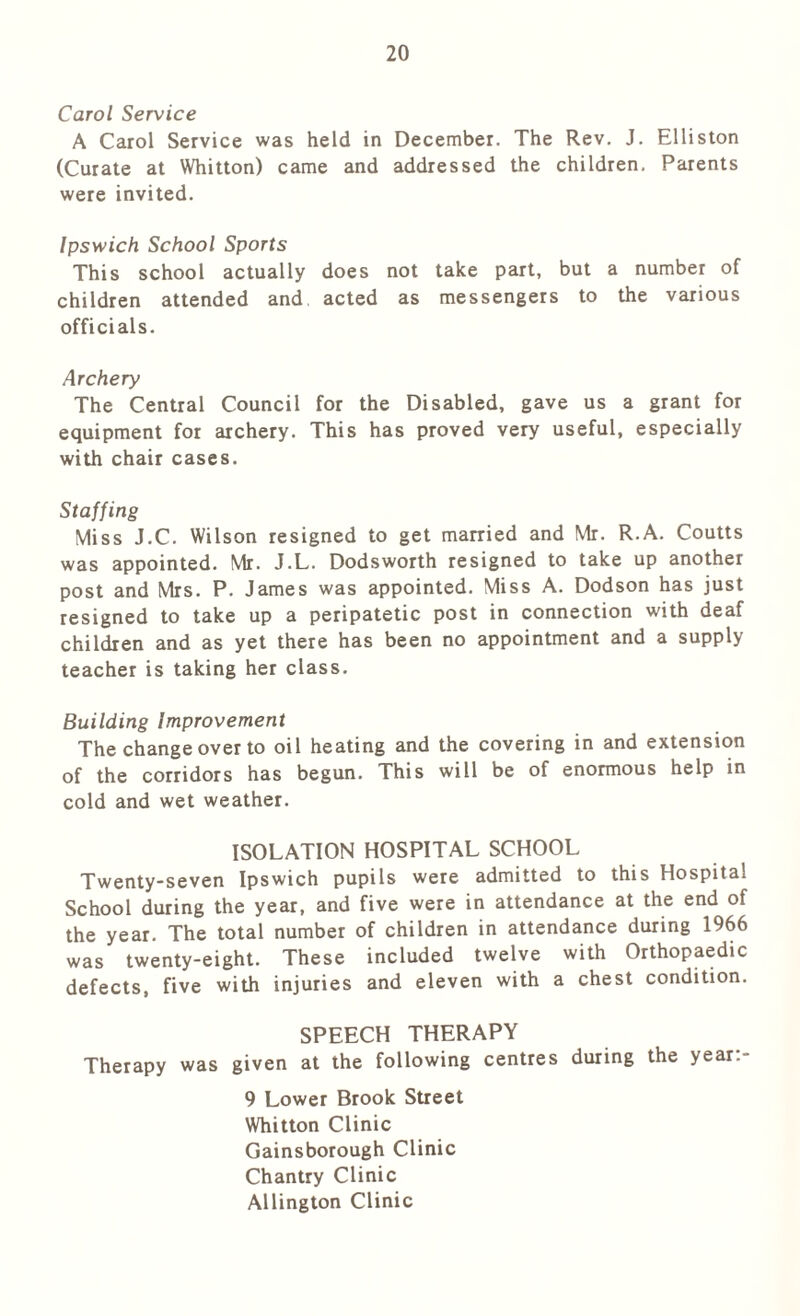 Carol Service A Carol Service was held in December. The Rev. J. Elliston (Curate at Whitton) came and addressed the children. Parents were invited. Ipswich School Sports This school actually does not take part, but a number of children attended and acted as messengers to the various officials. Archery The Central Council for the Disabled, gave us a grant for equipment for archery. This has proved very useful, especially with chair cases. Staffing Miss J.C. Wilson resigned to get married and Mr. R.A. Coutts was appointed. Mr. J.L. Dodsworth resigned to take up another post and Mrs. P. James was appointed. Miss A. Dodson has just resigned to take up a peripatetic post in connection with deaf children and as yet there has been no appointment and a supply teacher is taking her class. Building Improvement The change over to oil heating and the covering in and extension of the corridors has begun. This will be of enormous help in cold and wet weather. ISOLATION HOSPITAL SCHOOL Twenty-seven Ipswich pupils were admitted to this Hospital School during the year, and five were in attendance at the end of the year. The total number of children in attendance during 1966 was twenty-eight. These included twelve with Orthopaedic defects, five with injuries and eleven with a chest condition. SPEECH THERAPY Therapy was given at the following centres during the year:- 9 Lower Brook Street Whitton Clinic Gainsborough Clinic Chantry Clinic Allington Clinic