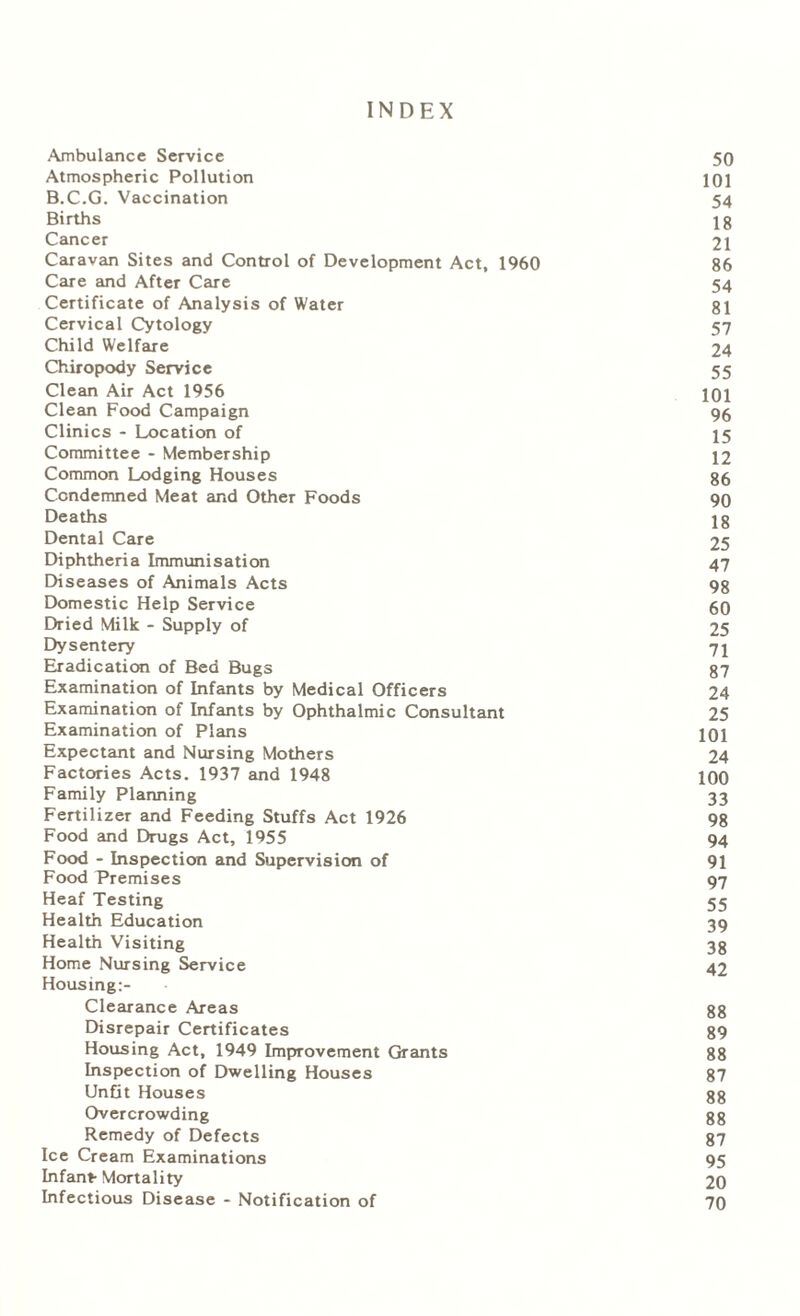 INDEX Ambulance Service 50 Atmospheric Pollution 101 B.C.G. Vaccination 54 Births lg Cancer 21 Caravan Sites and Control of Development Act, 1960 86 Care and After Care 54 Certificate of Analysis of Water 81 Cervical Cytology 57 Child Welfare 24 Chiropody Service 55 Clean Air Act 1956 101 Clean Food Campaign 95 Clinics - Location of 15 Committee - Membership 12 Common Lodging Houses 86 Condemned Meat and Other Foods 90 Deaths 18 Dental Care 25 Diphtheria Immunisation 47 Diseases of Animals Acts 98 Domestic Help Service 60 Dried Milk - Supply of 25 Dysentery 71 Eradication of Bed Bugs 87 Examination of Infants by Medical Officers 24 Examination of Infants by Ophthalmic Consultant 25 Examination of Plans 101 Expectant and Nursing Mothers 24 Factories Acts. 1937 and 1948 100 Family Planning 33 Fertilizer and Feeding Stuffs Act 1926 98 Food and Drugs Act, 1955 94 Food - Inspection and Supervision of 91 Food Premises 97 Heaf Testing 55 Health Education 39 Health Visiting 38 Home Nursing Service 42 Housing:- Clearance Areas 88 Disrepair Certificates 89 Housing Act, 1949 Improvement Grants 88 Inspection of Dwelling Houses 87 Unfit Houses 88 Overcrowding 88 Remedy of Defects 87 Ice Cream Examinations 95 Infant- Mortality 20 Infectious Disease - Notification of 70