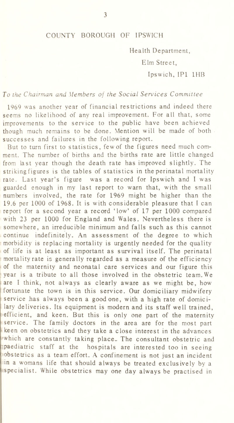 COUNTY BOROUGH OF IPSWICH Health Department, Elm Street, Ipswich, IP1 1HB To the Chairman and Members of the Social Services Committee 1969 was another year of financial restrictions and indeed there seems no likelihood of any real improvement. For all that, some improvements to the service to the public have been achieved though much remains to be done. Mention will be made of both successes and failures in the following report. But to turn first to statistics, few of the figures need much com- ment. The number of births and the births rate are little changed from last year though the death rate has improved slightly. The striking figures is the tables of statistics in the perinatal mortality rate. Last year’s figure was a record for Ipswich and I was guarded enough in my last report to warn that, with the small numbers involved, the rate for 1969 might be higher than the 19.6 per 1000 of 1968. It is with considerable pleasure that I can report for a second year a record ‘low’ of 17 per 1000 compared with 23 per 1000 for England and Wales. Nevertheless there is somewhere, an irreducible minimum and falls such as this cannot continue indefinitely. An assessment of the degree to which morbidity is replacing mortality is urgently needed for the quality of life is at least as important as survival itself. The perinatal mortality rate is generally regarded as a measure of the efficiency of the maternity and neonatal care services and our figure this year is a tribute to all those involved in the obstetric team. We are I think, not always as clearly aware as we might be, how fortunate the town is in this service. Our domiciliary midwifery service has always been a good one, with a high rate of domici- lary deliveries. Its equipment is modern and its staff well trained, efficient, and keen. But this is only one part of the maternity service. The family doctors in the area are for the most part keen on obstetrics and they take a close interest in the advances which are constantly taking place. The consultant obstetric and ;paediatric staff at the hospitals are interested too in seeing obstetrics as a team effort. A confinement is not just an incident in a womans life that should always be treated exclusively by a specialist. While obstetrics may one day always be practised in