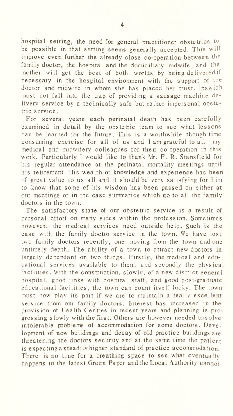 hospital setting, the need for general practitioner obstetrics to be possible in that setting seems generally accepted. This will improve even further the already close co-operation between the family doctor, the hospital and the domiciliary midwife, and the mother will get the best of both worlds by being delivered if necessary in the hospital environment with the support of the doctor and midwife in whom she has placed her trust. Ipswich must not fall into the trap of providing a sausage machine de- livery service by a technically safe but rather impersonal obste- tric service. For several years each perinatal death has been carefully examined in detail by the obstetric team to see what lessons can be learned for the future. This is a worthwhile though time consuming exercise for all of us and I am grateful to all my medical and midwifery colleagues for their co-operation in this work. Particularly I would like to thank Mr. F. R. Stansfield for his regular attendance at the perinatal mortality meetings until his retirement. His wealth of knowledge and experience has been of great value to us all and it should be very satisfying for him to know that some of his wisdom has been passed on either at our meetings or in the case summaries which go to all the family doctors in the town. The satisfactory state of our obstetric service is a result of personal effort on many sides within the profession. Sometimes however, the medical services need outside help. Such is the case with the family doctor service in the town. We have lost two family doctors recently, one moving from the town and one untimely death. The ability of a town to attract new doctors in largely dependant on two things. Firstly, the medical and edu- cational services available to them, and secondly the physical facilities. With the construction, slowly, of a new district general hospital, good links w/ith hospital staff, and good post-graduate educational facilities, the town can count itself lucky. The town must now play its part if we are to maintain a really excellent service from our family doctors. Interest has increased in the provision of Health Centres in recent years and planning is pro- gressing slowly w'ith the first. Others are however needed tosolve intolerable problems of accommodation for some doctors. Deve- lopment of new buildings and decay of old practice buildings are threatening the doctors security and at the same time the patient is expecting a steadily higher standard of practice accommodation. There is no time for a breathing space to see what eventually happens to the latest Green Paper and the Local Authority cannot