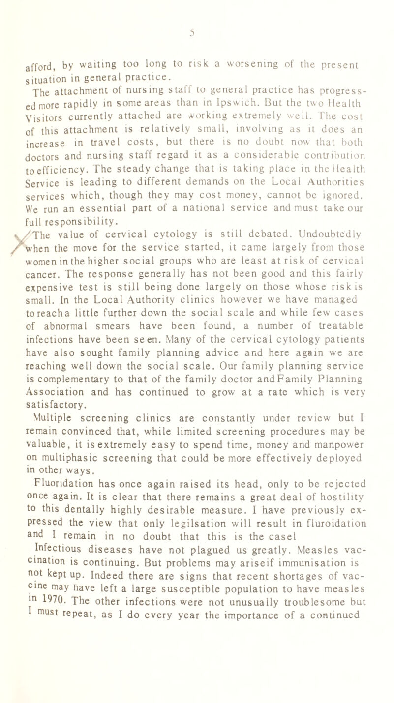 afford, by waiting too long to risk a worsening of the present situation in general practice. The attachment of nursing staff to general practice has progress- ed more rapidly in some areas than in Ipswich. But the two Health Visitors currently attached are working extremely well. The cost of this attachment is relatively small, involving as it does an increase in travel costs, but there is no doubt now that both doctors and nursing staff regard it as a considerable contribution to efficiency. The steady change that is taking place in the Health Service is leading to different demands on the Local Authorities services which, though they may cost money, cannot be ignored. We run an essential part of a national service and must take our full responsibility. , 'The value of cervical cytology is still debated. Undoubtedly /When the move for the service started, it came largely from those women in the higher social groups who are least at risk of cervical cancer. The response generally has not been good and this fairly expensive test is still being done largely on those whose risk is small. In the Local Authority clinics however w'e have managed toreacha little further down the social scale and while few cases of abnormal smears have been found, a number of treatable infections have been seen. Many of the cervical cytology patients have also sought family planning advice and here again we are reaching well down the social scale. Our family planning service is complementary to that of the family doctor and Family Planning Association and has continued to grow at a rate which is very satisfactory. Multiple screening clinics are constantly under review but I remain convinced that, while limited screening procedures may be valuable, it is extremely easy to spend time, money and manpower on multiphasic screening that could be more effectively deployed in other ways. Fluoridation has once again raised its head, only to be rejected once again. It is clear that there remains a great deal of hostility to this dentally highly desirable measure. I have previously ex- pressed the view that only legilsation will result in fluroidation and I remain in no doubt that this is the easel Infectious diseases have not plagued us greatly. Measles vac- cination is continuing. But problems may ariseif immunisation is not kept up. Indeed there are signs that recent shortages of vac- cine may have left a large susceptible population to have measles |n 1970. The other infections were not unusually troublesome but I must repeat, as I do every year the importance of a continued