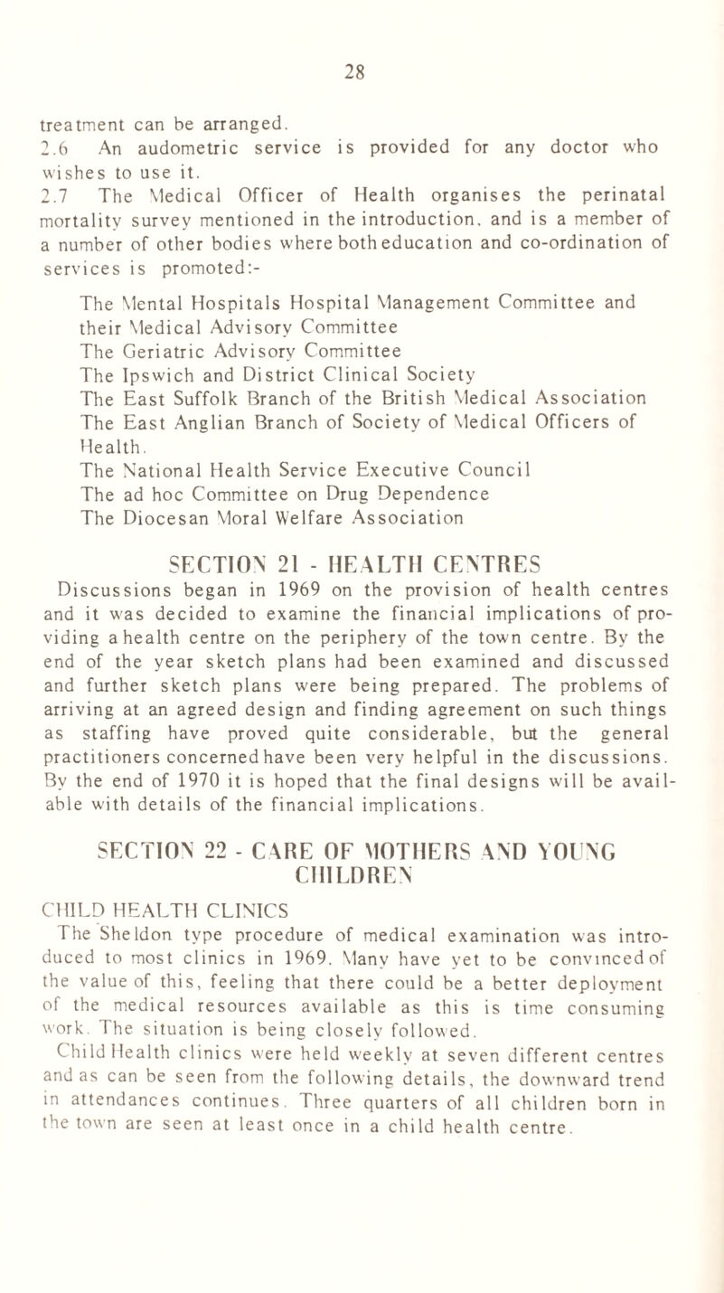 treatment can be arranged. 2.6 An audometric service is provided for any doctor who wishes to use it. 2.7 The Medical Officer of Health organises the perinatal mortality survey mentioned in the introduction, and is a member of a number of other bodies where both education and co-ordination of services is promoted The Mental Hospitals Hospital Management Committee and their Medical Advisory Committee The Geriatric Advisory Committee The Ipswich and District Clinical Society The East Suffolk Branch of the British Medical Association The East Anglian Branch of Society of Medical Officers of Health. The National Health Service Executive Council The ad hoc Committee on Drug Dependence The Diocesan Moral Welfare Association SECTION 21 - HEALTH CENTRES Discussions began in 1969 on the provision of health centres and it was decided to examine the financial implications of pro- viding a health centre on the periphery of the town centre. By the end of the year sketch plans had been examined and discussed and further sketch plans were being prepared. The problems of arriving at an agreed design and finding agreement on such things as staffing have proved quite considerable, but the general practitioners concerned have been very helpful in the discussions. By the end of 1970 it is hoped that the final designs will be avail- able with details of the financial implications. SECTION 22 - CARE OF MOTHERS AND YOUNG CHILDREN CHILD HEALTH CLINICS The Sheldon type procedure of medical examination was intro- duced to most clinics in 1969. Many have yet to be convinced of the value of this, feeling that there could be a better deployment of the medical resources available as this is time consuming work. I he situation is being closely followed. Child Health clinics were held weekly at seven different centres and as can be seen from the following details, the downward trend in attendances continues. Three quarters of all children born in the town are seen at least once in a child health centre.