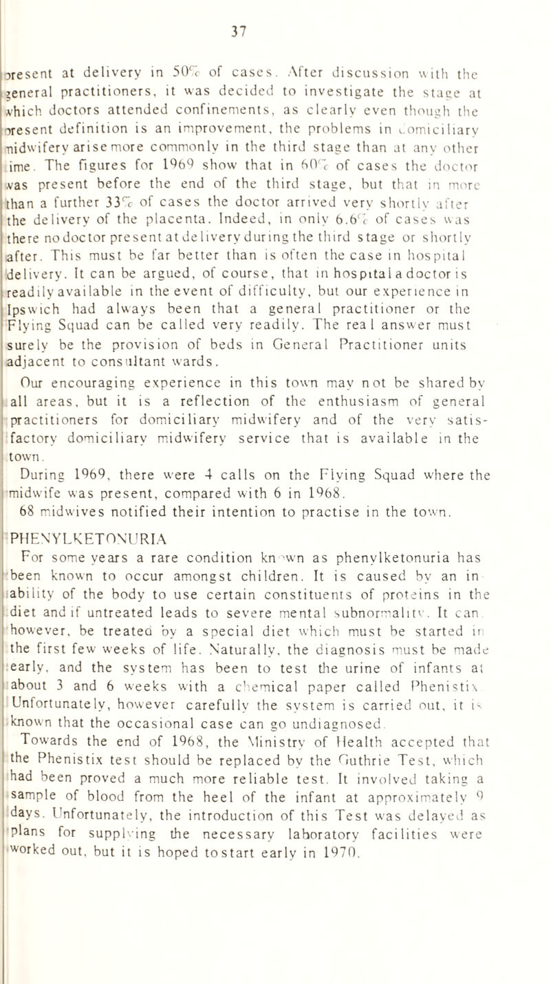 oresent at delivery in 50% of cases. After discussion with the general practitioners, it was decided to investigate the stage at vhich doctors attended confinements, as clearly even though the present definition is an improvement, the problems in domiciliary •nidwiferv arise more commonly in the third stage than at any other ime. The figures for 1969 show that in 60% of cases the doctor vas present before the end of the third stage, but that in more than a further 33% of cases the doctor arrived very shortly after the delivery of the placenta. Indeed, in only 6.6% of cases was there nodoctor present at delivery during the third stage or shortly after. This must be far better than is often the case in hospital delivery. It can be argued, of course, that in hospital a doctor is readily available in the event of difficulty, but our experience in Ipswich had always been that a general practitioner or the Flying Squad can be called very readily. The real answer must surely be the provision of beds in General Practitioner units adjacent to consultant wards. Our encouraging experience in this town may not be shared by all areas, but it is a reflection of the enthusiasm of general practitioners for domiciliary midwifery and of the very satis- factory domiciliary midwifery service that is available in the town. During 1969, there were 4 calls on the Flying Squad where the midwife was present, compared with 6 in 1968. 68 midwives notified their intention to practise in the town. PHENYLKETONURIA For some years a rare condition kn -wn as phenylketonuria has been known to occur amongst children. It is caused by an in ability of the body to use certain constituents of proteins in the diet and if untreated leads to severe mental subnormalitv. It can however, be treated by a special diet which must be started in the first few weeks of life. Naturally, the diagnosis must be made early, and the system has been to test tine urine of infants at about 3 and 6 weeks with a chemical paper called Phenistix Unfortunately, however carefully the system is carried out, it is known that the occasional case can go undiagnosed Towards the end of 1968, the Ministry of Health accepted that the Phenistix test should be replaced bv the Guthrie Test, which had been proved a much more reliable test. It involved taking a sample of blood from the heel of the infant at approximately 9 days. Unfortunately, the introduction of this Test was delayed as plans for supplving the necessary laboratory facilities were worked out, but it is hoped tostart earlv in 1970.