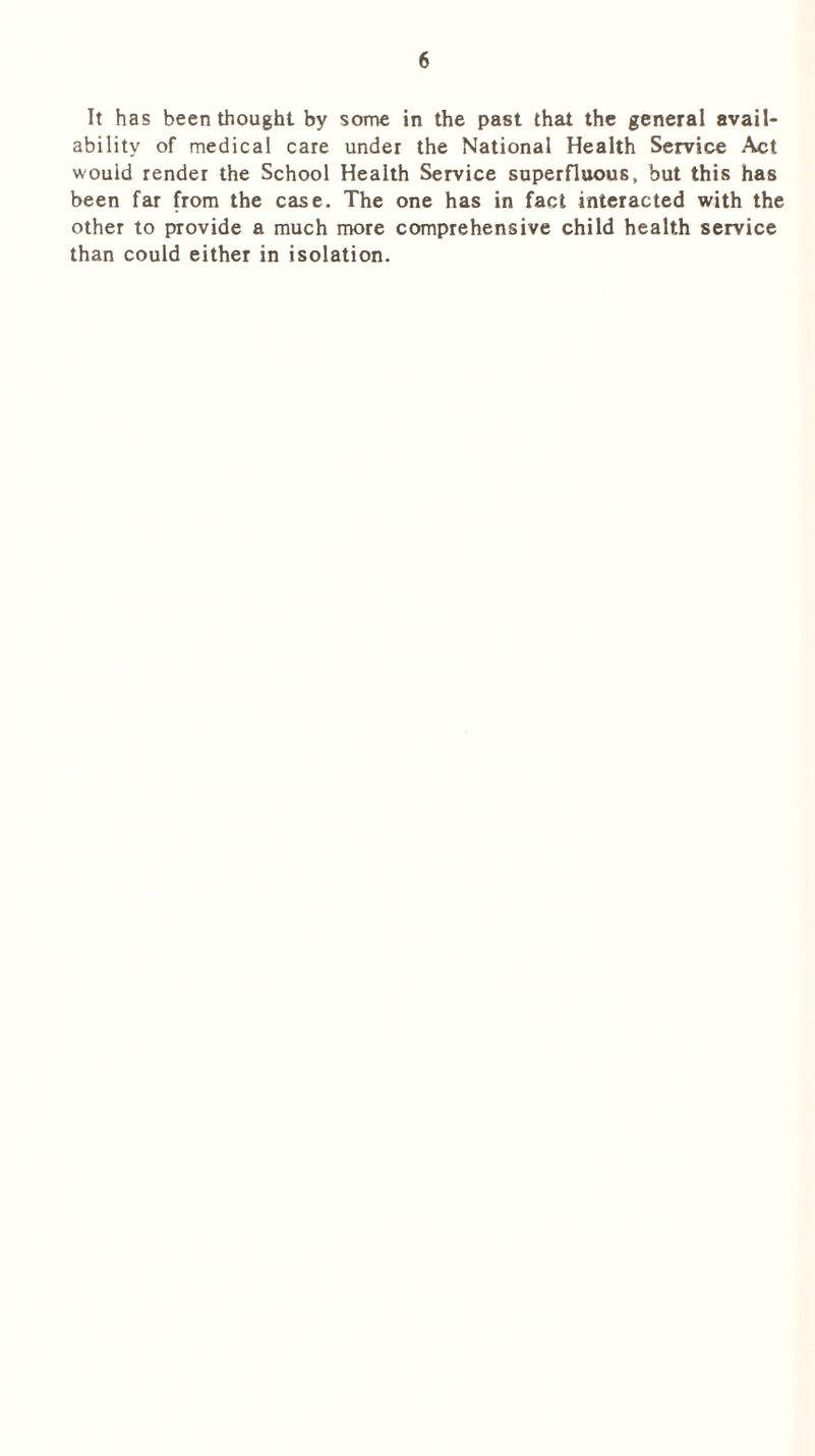 It has been thought by some in the past that the general avail- ability of medical care under the National Health Service Act would render the School Health Service superfluous, but this has been far from the case. The one has in fact interacted with the other to provide a much more comprehensive child health service than could either in isolation.