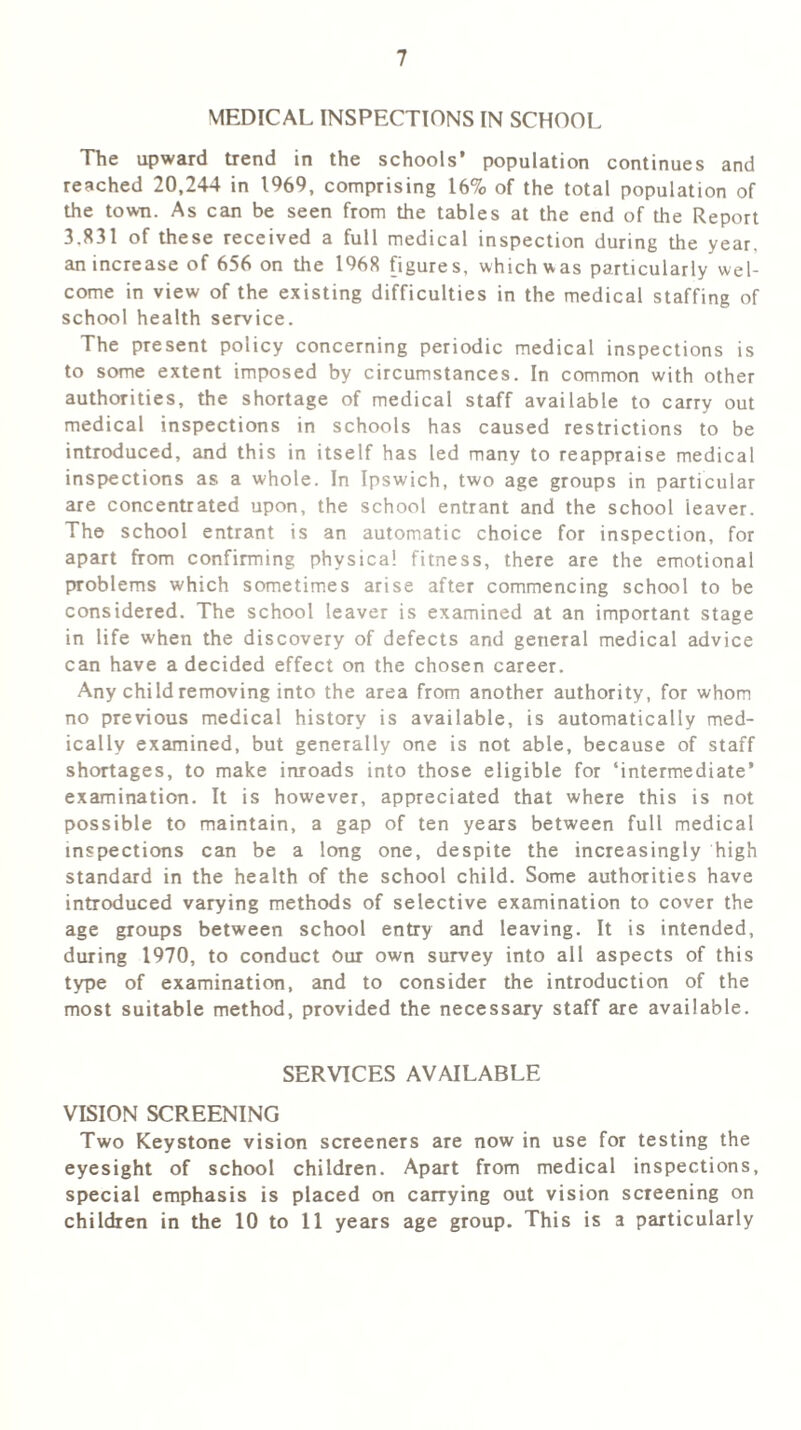 MEDICAL INSPECTIONS IN SCHOOL The upward trend in the schools’ population continues and reached 20,244 in 1969, comprising 16% of the total population of the town. As can be seen from the tables at the end of the Report 3.831 of these received a full medical inspection during the year, an increase of 656 on the 1968 figures, which was particularly wel- come in view of the existing difficulties in the medical staffing of school health service. The present policy concerning periodic medical inspections is to some extent imposed by circumstances. In common with other authorities, the shortage of medical staff available to carry out medical inspections in schools has caused restrictions to be introduced, and this in itself has led many to reappraise medical inspections as a whole. In Ipswich, two age groups in particular are concentrated upon, the school entrant and the school leaver. The school entrant is an automatic choice for inspection, for apart from confirming physical fitness, there are the emotional problems which sometimes arise after commencing school to be considered. The school leaver is examined at an important stage in life when the discovery of defects and general medical advice can have a decided effect on the chosen career. Any child removing into the area from another authority, for whom no previous medical history is available, is automatically med- ically examined, but generally one is not able, because of staff shortages, to make inroads into those eligible for ‘intermediate’ examination. It is however, appreciated that where this is not possible to maintain, a gap of ten years between full medical inspections can be a long one, despite the increasingly high standard in the health of the school child. Some authorities have introduced varying methods of selective examination to cover the age groups between school entry and leaving. It is intended, during 1970, to conduct our own survey into all aspects of this type of examination, and to consider the introduction of the most suitable method, provided the necessary staff are available. SERVICES AVAILABLE VISION SCREENING Two Keystone vision screeners are now in use for testing the eyesight of school children. Apart from medical inspections, special emphasis is placed on carrying out vision screening on children in the 10 to 11 years age group. This is a particularly